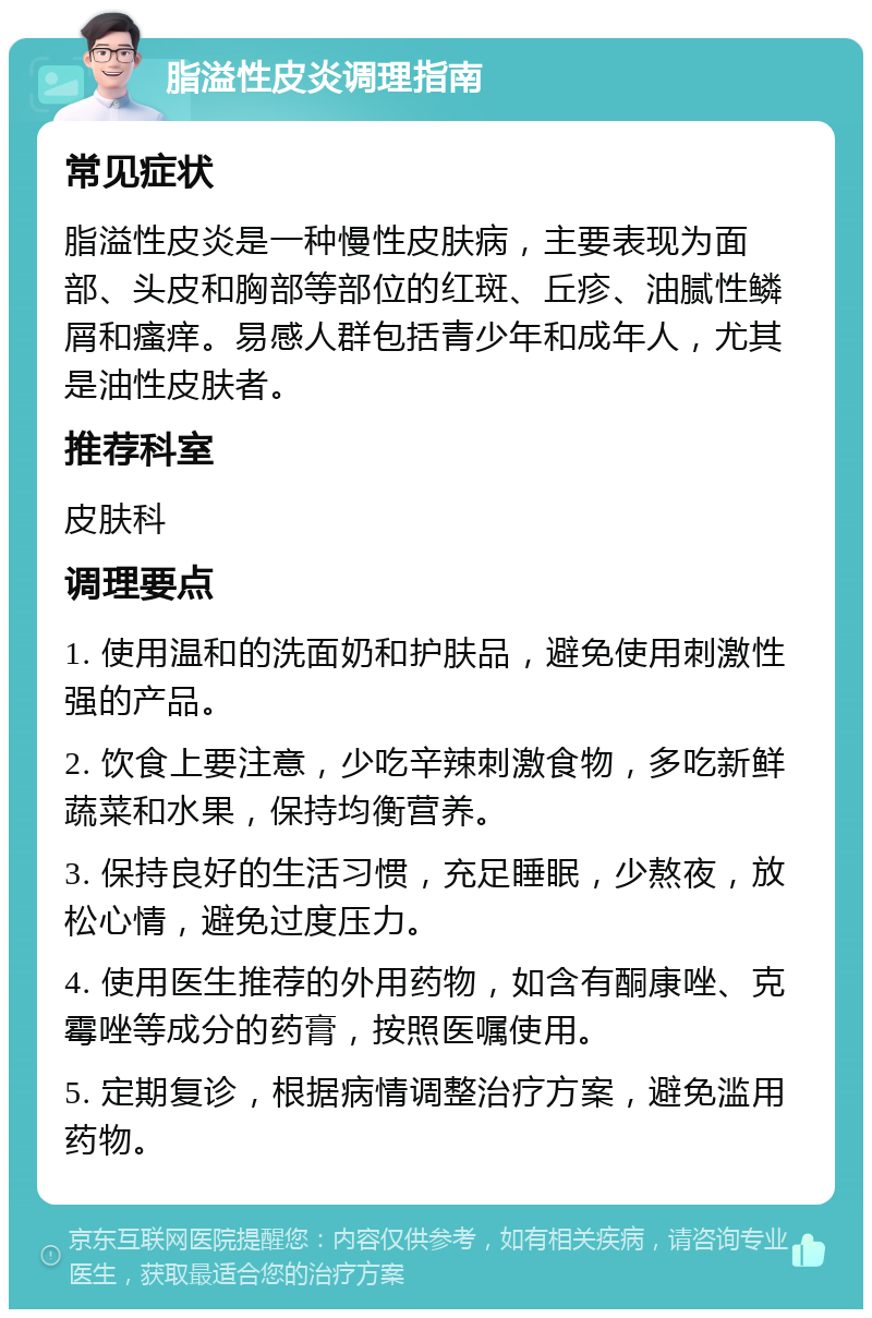 脂溢性皮炎调理指南 常见症状 脂溢性皮炎是一种慢性皮肤病，主要表现为面部、头皮和胸部等部位的红斑、丘疹、油腻性鳞屑和瘙痒。易感人群包括青少年和成年人，尤其是油性皮肤者。 推荐科室 皮肤科 调理要点 1. 使用温和的洗面奶和护肤品，避免使用刺激性强的产品。 2. 饮食上要注意，少吃辛辣刺激食物，多吃新鲜蔬菜和水果，保持均衡营养。 3. 保持良好的生活习惯，充足睡眠，少熬夜，放松心情，避免过度压力。 4. 使用医生推荐的外用药物，如含有酮康唑、克霉唑等成分的药膏，按照医嘱使用。 5. 定期复诊，根据病情调整治疗方案，避免滥用药物。