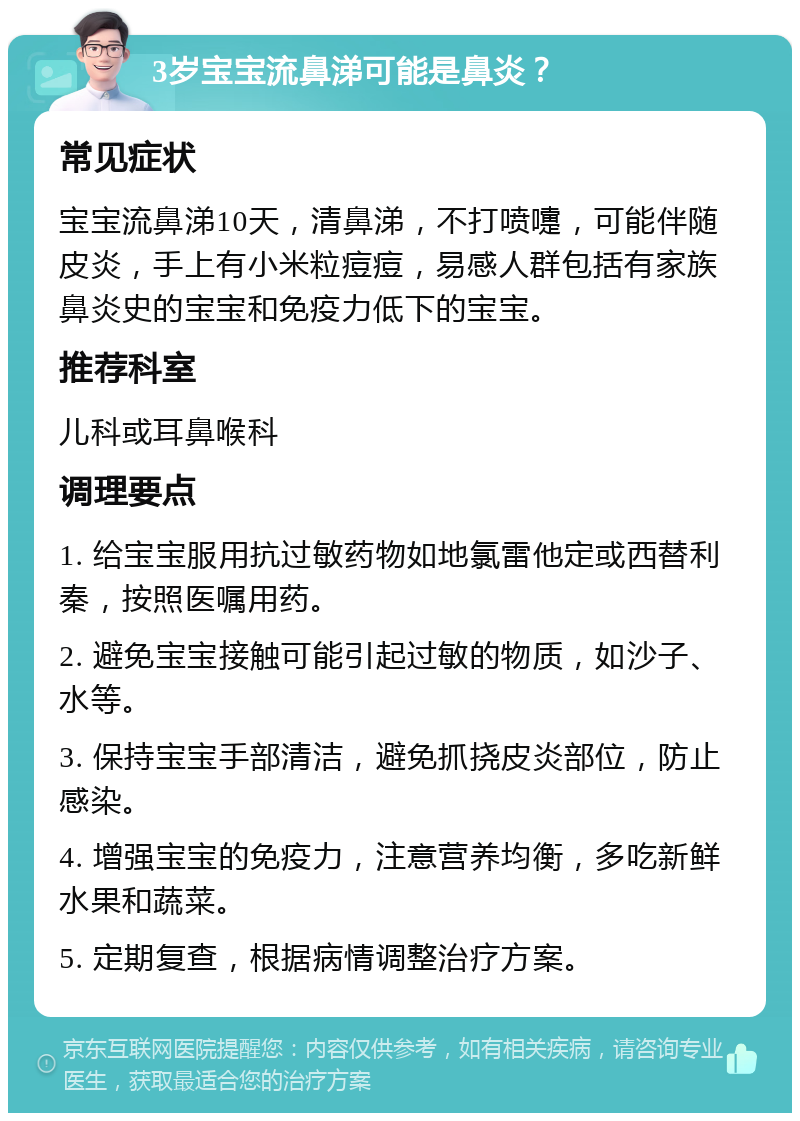 3岁宝宝流鼻涕可能是鼻炎？ 常见症状 宝宝流鼻涕10天，清鼻涕，不打喷嚏，可能伴随皮炎，手上有小米粒痘痘，易感人群包括有家族鼻炎史的宝宝和免疫力低下的宝宝。 推荐科室 儿科或耳鼻喉科 调理要点 1. 给宝宝服用抗过敏药物如地氯雷他定或西替利秦，按照医嘱用药。 2. 避免宝宝接触可能引起过敏的物质，如沙子、水等。 3. 保持宝宝手部清洁，避免抓挠皮炎部位，防止感染。 4. 增强宝宝的免疫力，注意营养均衡，多吃新鲜水果和蔬菜。 5. 定期复查，根据病情调整治疗方案。