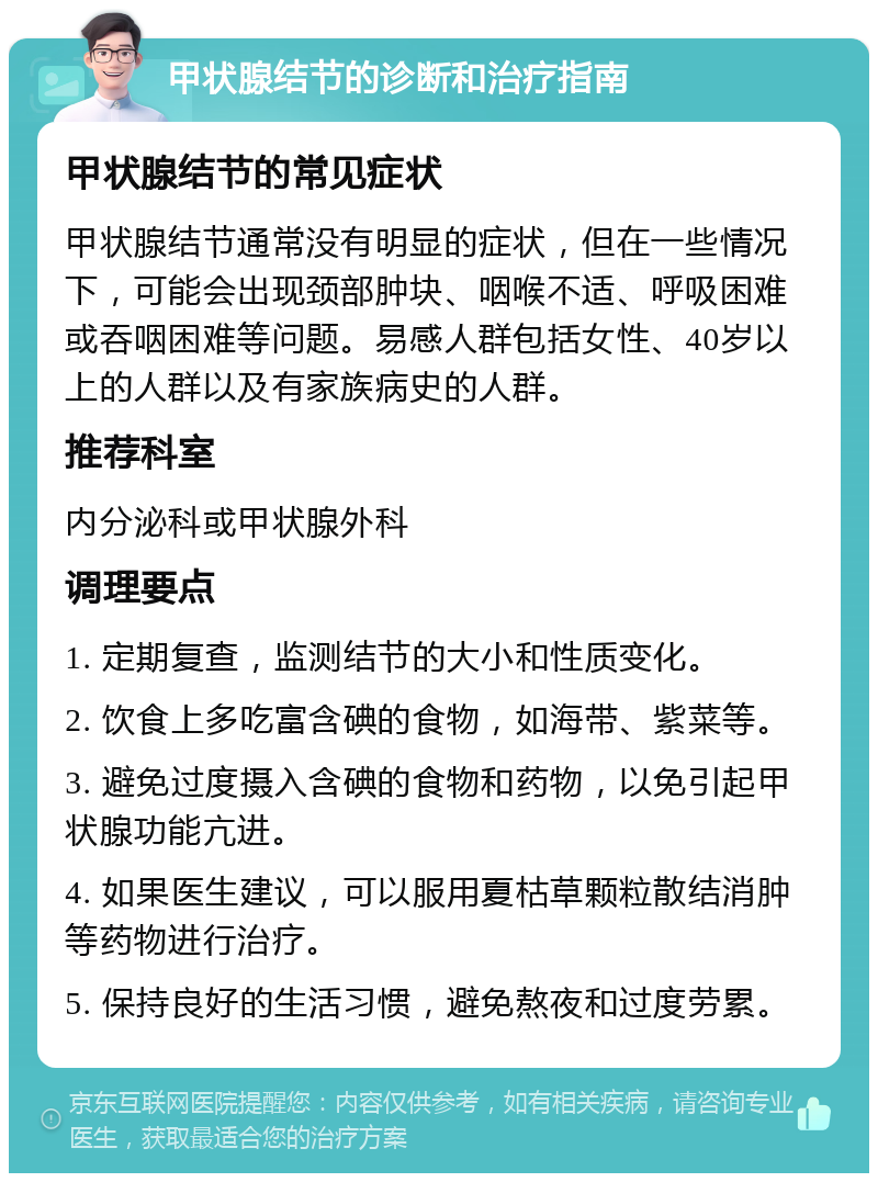 甲状腺结节的诊断和治疗指南 甲状腺结节的常见症状 甲状腺结节通常没有明显的症状，但在一些情况下，可能会出现颈部肿块、咽喉不适、呼吸困难或吞咽困难等问题。易感人群包括女性、40岁以上的人群以及有家族病史的人群。 推荐科室 内分泌科或甲状腺外科 调理要点 1. 定期复查，监测结节的大小和性质变化。 2. 饮食上多吃富含碘的食物，如海带、紫菜等。 3. 避免过度摄入含碘的食物和药物，以免引起甲状腺功能亢进。 4. 如果医生建议，可以服用夏枯草颗粒散结消肿等药物进行治疗。 5. 保持良好的生活习惯，避免熬夜和过度劳累。