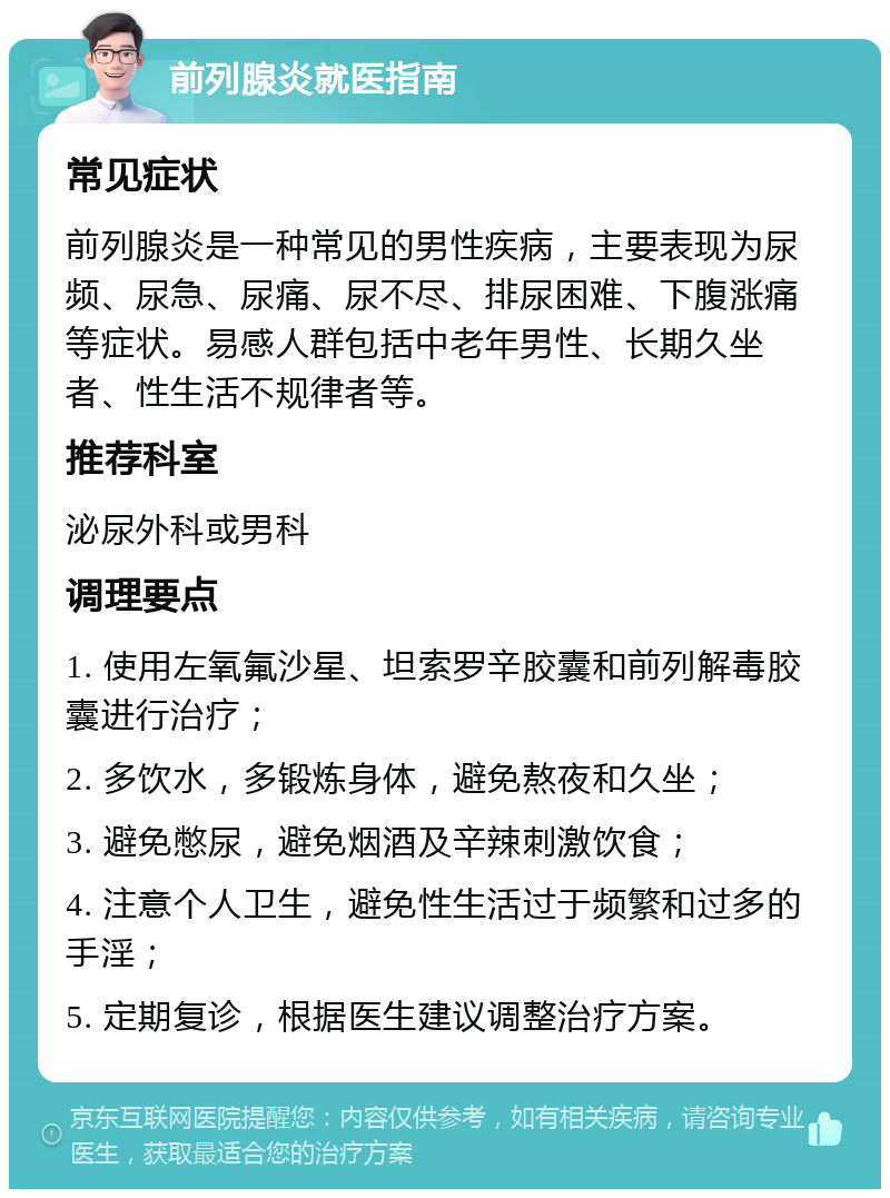 前列腺炎就医指南 常见症状 前列腺炎是一种常见的男性疾病，主要表现为尿频、尿急、尿痛、尿不尽、排尿困难、下腹涨痛等症状。易感人群包括中老年男性、长期久坐者、性生活不规律者等。 推荐科室 泌尿外科或男科 调理要点 1. 使用左氧氟沙星、坦索罗辛胶囊和前列解毒胶囊进行治疗； 2. 多饮水，多锻炼身体，避免熬夜和久坐； 3. 避免憋尿，避免烟酒及辛辣刺激饮食； 4. 注意个人卫生，避免性生活过于频繁和过多的手淫； 5. 定期复诊，根据医生建议调整治疗方案。