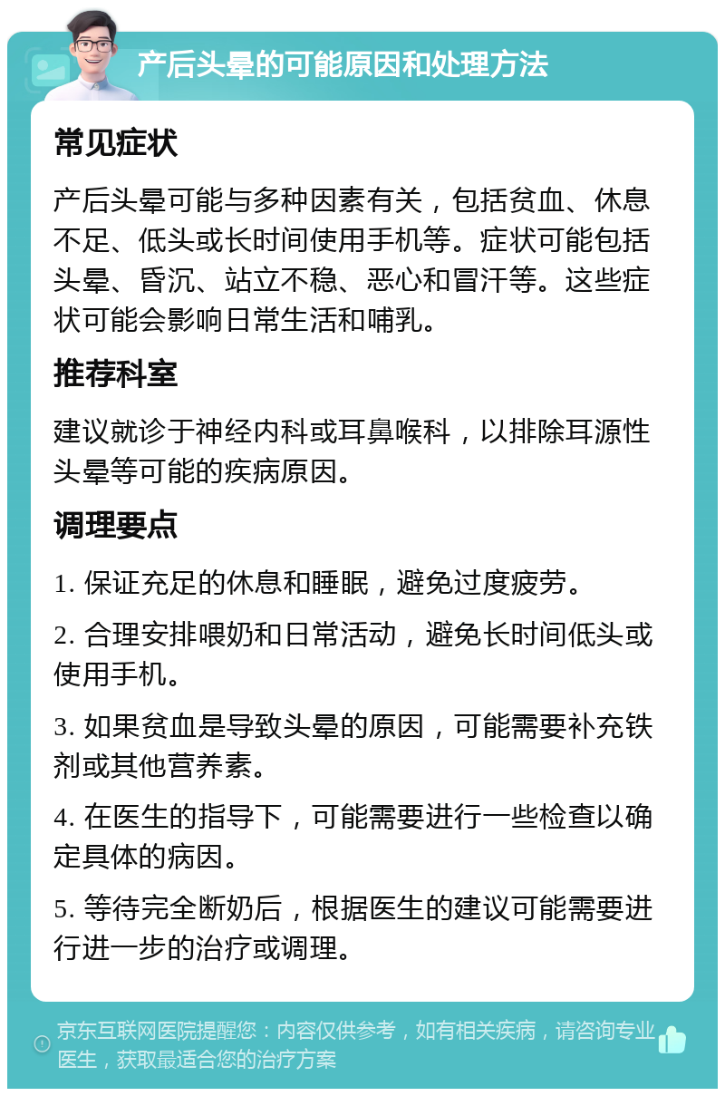 产后头晕的可能原因和处理方法 常见症状 产后头晕可能与多种因素有关，包括贫血、休息不足、低头或长时间使用手机等。症状可能包括头晕、昏沉、站立不稳、恶心和冒汗等。这些症状可能会影响日常生活和哺乳。 推荐科室 建议就诊于神经内科或耳鼻喉科，以排除耳源性头晕等可能的疾病原因。 调理要点 1. 保证充足的休息和睡眠，避免过度疲劳。 2. 合理安排喂奶和日常活动，避免长时间低头或使用手机。 3. 如果贫血是导致头晕的原因，可能需要补充铁剂或其他营养素。 4. 在医生的指导下，可能需要进行一些检查以确定具体的病因。 5. 等待完全断奶后，根据医生的建议可能需要进行进一步的治疗或调理。