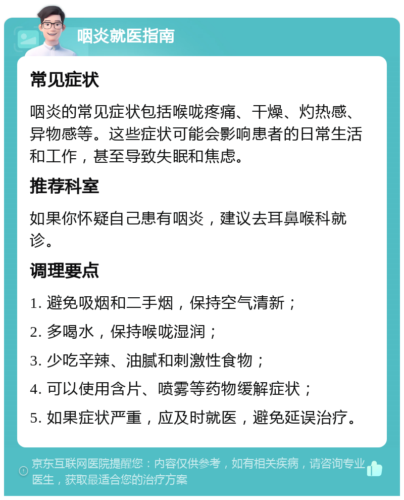 咽炎就医指南 常见症状 咽炎的常见症状包括喉咙疼痛、干燥、灼热感、异物感等。这些症状可能会影响患者的日常生活和工作，甚至导致失眠和焦虑。 推荐科室 如果你怀疑自己患有咽炎，建议去耳鼻喉科就诊。 调理要点 1. 避免吸烟和二手烟，保持空气清新； 2. 多喝水，保持喉咙湿润； 3. 少吃辛辣、油腻和刺激性食物； 4. 可以使用含片、喷雾等药物缓解症状； 5. 如果症状严重，应及时就医，避免延误治疗。