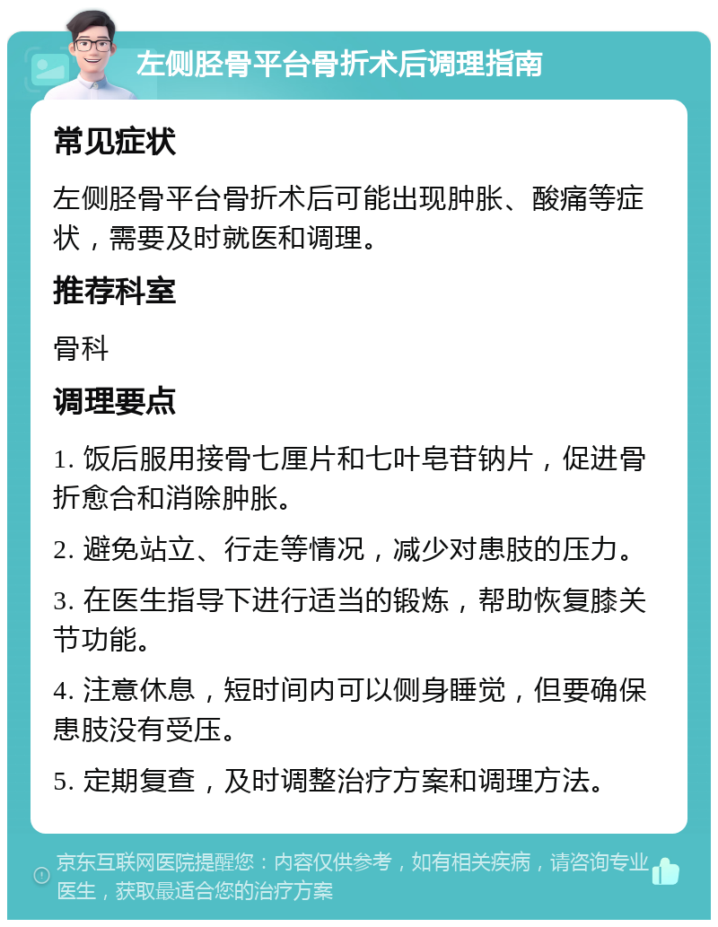 左侧胫骨平台骨折术后调理指南 常见症状 左侧胫骨平台骨折术后可能出现肿胀、酸痛等症状，需要及时就医和调理。 推荐科室 骨科 调理要点 1. 饭后服用接骨七厘片和七叶皂苷钠片，促进骨折愈合和消除肿胀。 2. 避免站立、行走等情况，减少对患肢的压力。 3. 在医生指导下进行适当的锻炼，帮助恢复膝关节功能。 4. 注意休息，短时间内可以侧身睡觉，但要确保患肢没有受压。 5. 定期复查，及时调整治疗方案和调理方法。