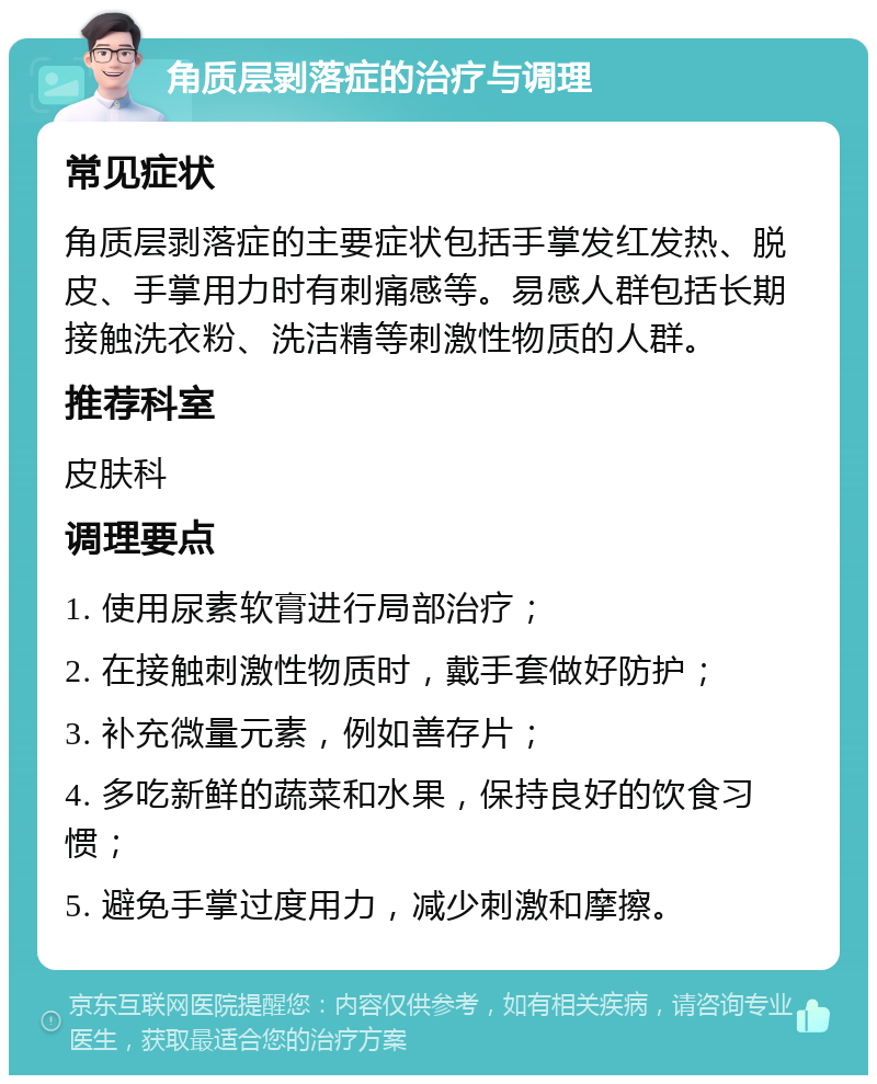 角质层剥落症的治疗与调理 常见症状 角质层剥落症的主要症状包括手掌发红发热、脱皮、手掌用力时有刺痛感等。易感人群包括长期接触洗衣粉、洗洁精等刺激性物质的人群。 推荐科室 皮肤科 调理要点 1. 使用尿素软膏进行局部治疗； 2. 在接触刺激性物质时，戴手套做好防护； 3. 补充微量元素，例如善存片； 4. 多吃新鲜的蔬菜和水果，保持良好的饮食习惯； 5. 避免手掌过度用力，减少刺激和摩擦。