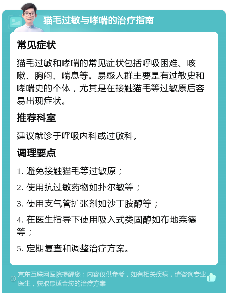 猫毛过敏与哮喘的治疗指南 常见症状 猫毛过敏和哮喘的常见症状包括呼吸困难、咳嗽、胸闷、喘息等。易感人群主要是有过敏史和哮喘史的个体，尤其是在接触猫毛等过敏原后容易出现症状。 推荐科室 建议就诊于呼吸内科或过敏科。 调理要点 1. 避免接触猫毛等过敏原； 2. 使用抗过敏药物如扑尔敏等； 3. 使用支气管扩张剂如沙丁胺醇等； 4. 在医生指导下使用吸入式类固醇如布地奈德等； 5. 定期复查和调整治疗方案。