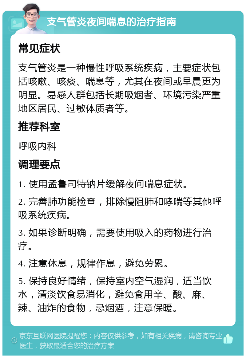 支气管炎夜间喘息的治疗指南 常见症状 支气管炎是一种慢性呼吸系统疾病，主要症状包括咳嗽、咳痰、喘息等，尤其在夜间或早晨更为明显。易感人群包括长期吸烟者、环境污染严重地区居民、过敏体质者等。 推荐科室 呼吸内科 调理要点 1. 使用孟鲁司特钠片缓解夜间喘息症状。 2. 完善肺功能检查，排除慢阻肺和哮喘等其他呼吸系统疾病。 3. 如果诊断明确，需要使用吸入的药物进行治疗。 4. 注意休息，规律作息，避免劳累。 5. 保持良好情绪，保持室内空气湿润，适当饮水，清淡饮食易消化，避免食用辛、酸、麻、辣、油炸的食物，忌烟酒，注意保暖。