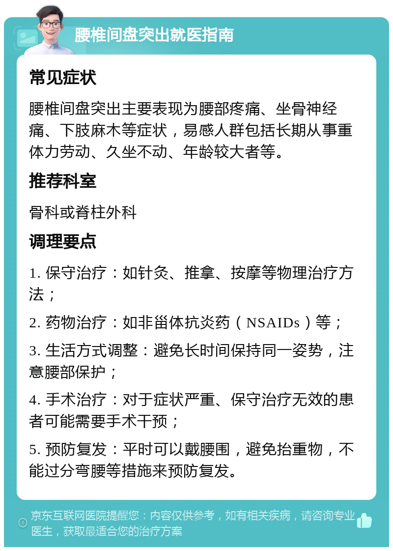 腰椎间盘突出就医指南 常见症状 腰椎间盘突出主要表现为腰部疼痛、坐骨神经痛、下肢麻木等症状，易感人群包括长期从事重体力劳动、久坐不动、年龄较大者等。 推荐科室 骨科或脊柱外科 调理要点 1. 保守治疗：如针灸、推拿、按摩等物理治疗方法； 2. 药物治疗：如非甾体抗炎药（NSAIDs）等； 3. 生活方式调整：避免长时间保持同一姿势，注意腰部保护； 4. 手术治疗：对于症状严重、保守治疗无效的患者可能需要手术干预； 5. 预防复发：平时可以戴腰围，避免抬重物，不能过分弯腰等措施来预防复发。