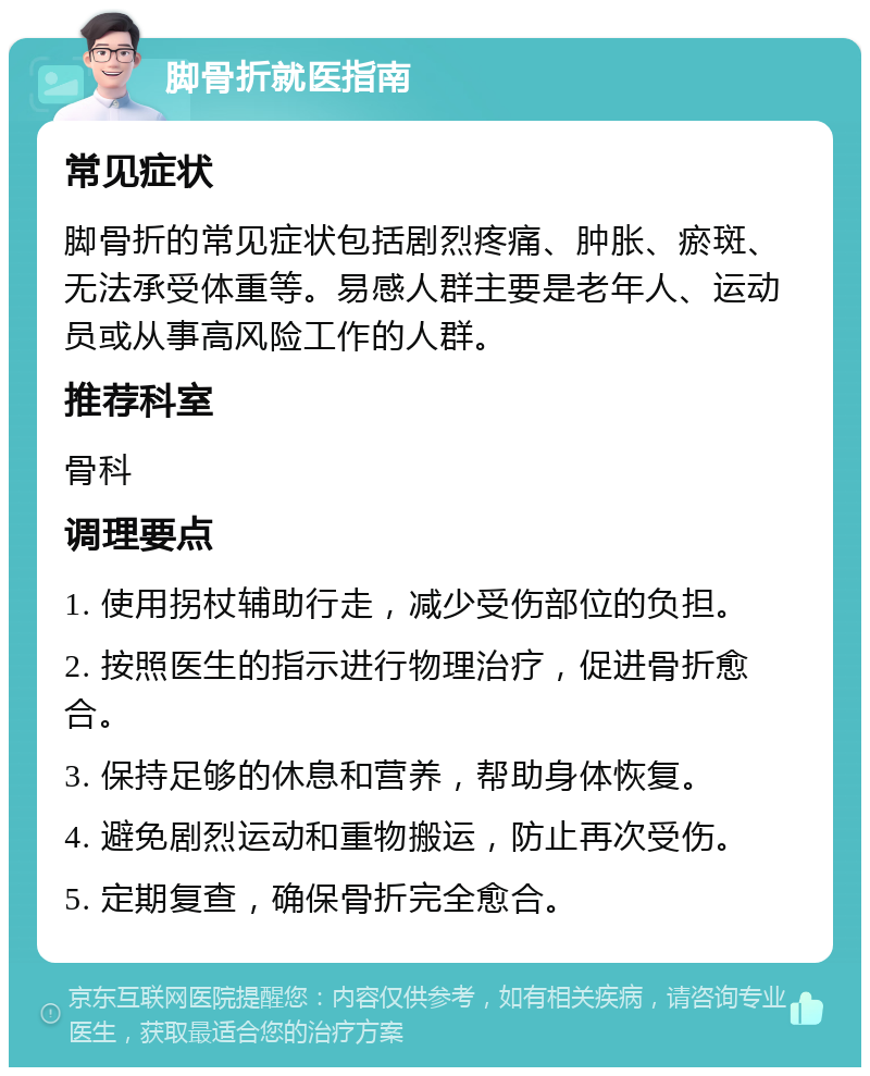 脚骨折就医指南 常见症状 脚骨折的常见症状包括剧烈疼痛、肿胀、瘀斑、无法承受体重等。易感人群主要是老年人、运动员或从事高风险工作的人群。 推荐科室 骨科 调理要点 1. 使用拐杖辅助行走，减少受伤部位的负担。 2. 按照医生的指示进行物理治疗，促进骨折愈合。 3. 保持足够的休息和营养，帮助身体恢复。 4. 避免剧烈运动和重物搬运，防止再次受伤。 5. 定期复查，确保骨折完全愈合。