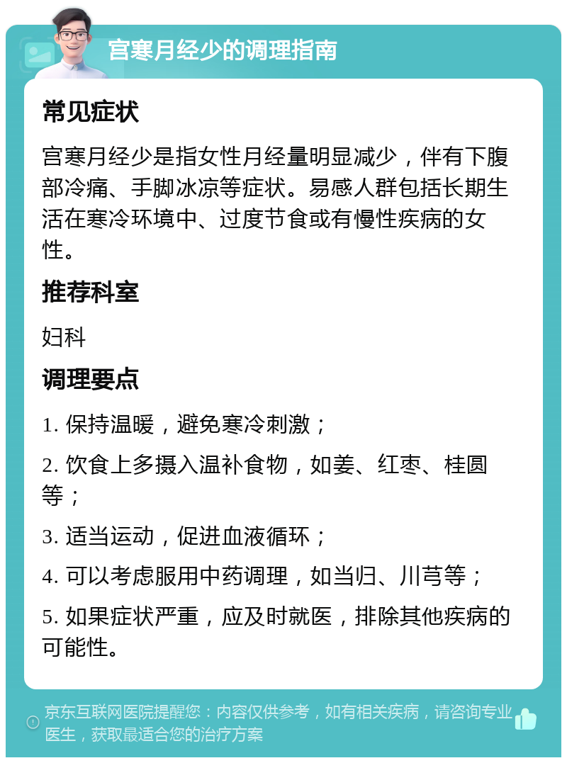 宫寒月经少的调理指南 常见症状 宫寒月经少是指女性月经量明显减少，伴有下腹部冷痛、手脚冰凉等症状。易感人群包括长期生活在寒冷环境中、过度节食或有慢性疾病的女性。 推荐科室 妇科 调理要点 1. 保持温暖，避免寒冷刺激； 2. 饮食上多摄入温补食物，如姜、红枣、桂圆等； 3. 适当运动，促进血液循环； 4. 可以考虑服用中药调理，如当归、川芎等； 5. 如果症状严重，应及时就医，排除其他疾病的可能性。