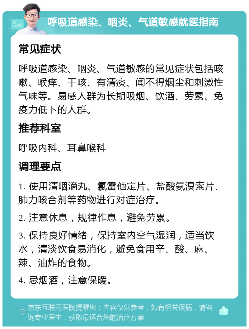 呼吸道感染、咽炎、气道敏感就医指南 常见症状 呼吸道感染、咽炎、气道敏感的常见症状包括咳嗽、喉痒、干咳、有清痰、闻不得烟尘和刺激性气味等。易感人群为长期吸烟、饮酒、劳累、免疫力低下的人群。 推荐科室 呼吸内科、耳鼻喉科 调理要点 1. 使用清咽滴丸、氯雷他定片、盐酸氨溴索片、肺力咳合剂等药物进行对症治疗。 2. 注意休息，规律作息，避免劳累。 3. 保持良好情绪，保持室内空气湿润，适当饮水，清淡饮食易消化，避免食用辛、酸、麻、辣、油炸的食物。 4. 忌烟酒，注意保暖。