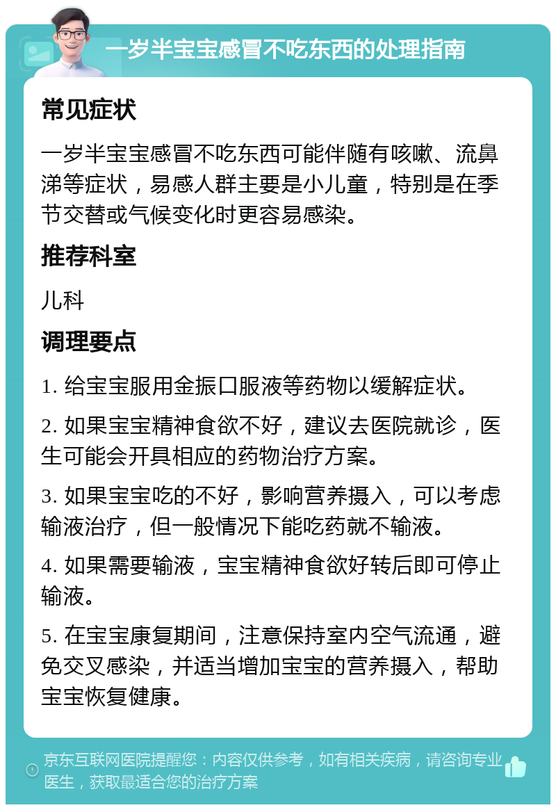 一岁半宝宝感冒不吃东西的处理指南 常见症状 一岁半宝宝感冒不吃东西可能伴随有咳嗽、流鼻涕等症状，易感人群主要是小儿童，特别是在季节交替或气候变化时更容易感染。 推荐科室 儿科 调理要点 1. 给宝宝服用金振口服液等药物以缓解症状。 2. 如果宝宝精神食欲不好，建议去医院就诊，医生可能会开具相应的药物治疗方案。 3. 如果宝宝吃的不好，影响营养摄入，可以考虑输液治疗，但一般情况下能吃药就不输液。 4. 如果需要输液，宝宝精神食欲好转后即可停止输液。 5. 在宝宝康复期间，注意保持室内空气流通，避免交叉感染，并适当增加宝宝的营养摄入，帮助宝宝恢复健康。