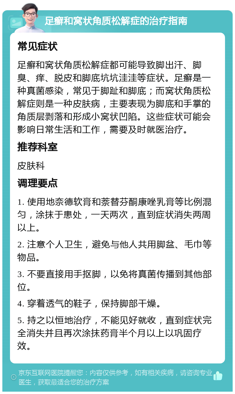 足癣和窝状角质松解症的治疗指南 常见症状 足癣和窝状角质松解症都可能导致脚出汗、脚臭、痒、脱皮和脚底坑坑洼洼等症状。足癣是一种真菌感染，常见于脚趾和脚底；而窝状角质松解症则是一种皮肤病，主要表现为脚底和手掌的角质层剥落和形成小窝状凹陷。这些症状可能会影响日常生活和工作，需要及时就医治疗。 推荐科室 皮肤科 调理要点 1. 使用地奈德软膏和萘替芬酮康唑乳膏等比例混匀，涂抹于患处，一天两次，直到症状消失两周以上。 2. 注意个人卫生，避免与他人共用脚盆、毛巾等物品。 3. 不要直接用手抠脚，以免将真菌传播到其他部位。 4. 穿着透气的鞋子，保持脚部干燥。 5. 持之以恒地治疗，不能见好就收，直到症状完全消失并且再次涂抹药膏半个月以上以巩固疗效。