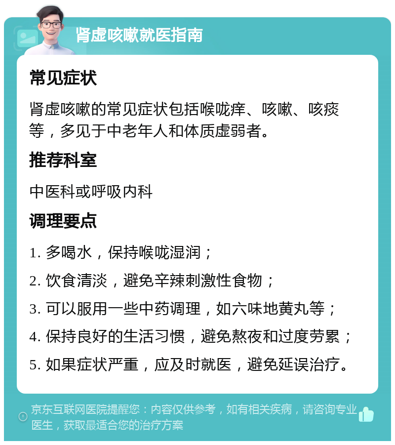 肾虚咳嗽就医指南 常见症状 肾虚咳嗽的常见症状包括喉咙痒、咳嗽、咳痰等，多见于中老年人和体质虚弱者。 推荐科室 中医科或呼吸内科 调理要点 1. 多喝水，保持喉咙湿润； 2. 饮食清淡，避免辛辣刺激性食物； 3. 可以服用一些中药调理，如六味地黄丸等； 4. 保持良好的生活习惯，避免熬夜和过度劳累； 5. 如果症状严重，应及时就医，避免延误治疗。