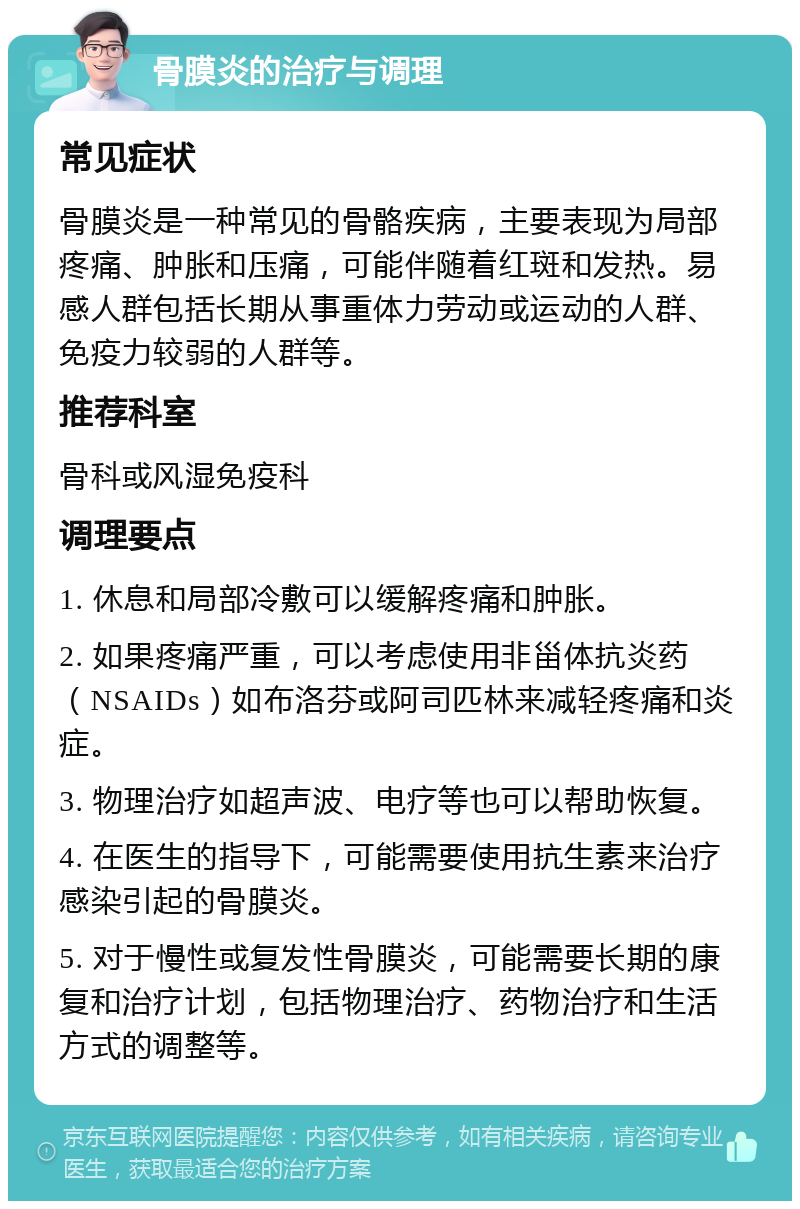 骨膜炎的治疗与调理 常见症状 骨膜炎是一种常见的骨骼疾病，主要表现为局部疼痛、肿胀和压痛，可能伴随着红斑和发热。易感人群包括长期从事重体力劳动或运动的人群、免疫力较弱的人群等。 推荐科室 骨科或风湿免疫科 调理要点 1. 休息和局部冷敷可以缓解疼痛和肿胀。 2. 如果疼痛严重，可以考虑使用非甾体抗炎药（NSAIDs）如布洛芬或阿司匹林来减轻疼痛和炎症。 3. 物理治疗如超声波、电疗等也可以帮助恢复。 4. 在医生的指导下，可能需要使用抗生素来治疗感染引起的骨膜炎。 5. 对于慢性或复发性骨膜炎，可能需要长期的康复和治疗计划，包括物理治疗、药物治疗和生活方式的调整等。