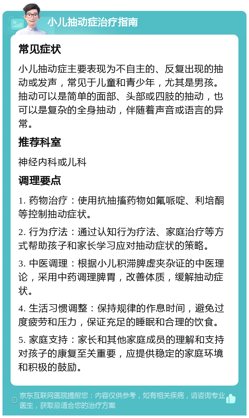 小儿抽动症治疗指南 常见症状 小儿抽动症主要表现为不自主的、反复出现的抽动或发声，常见于儿童和青少年，尤其是男孩。抽动可以是简单的面部、头部或四肢的抽动，也可以是复杂的全身抽动，伴随着声音或语言的异常。 推荐科室 神经内科或儿科 调理要点 1. 药物治疗：使用抗抽搐药物如氟哌啶、利培酮等控制抽动症状。 2. 行为疗法：通过认知行为疗法、家庭治疗等方式帮助孩子和家长学习应对抽动症状的策略。 3. 中医调理：根据小儿积滞脾虚夹杂证的中医理论，采用中药调理脾胃，改善体质，缓解抽动症状。 4. 生活习惯调整：保持规律的作息时间，避免过度疲劳和压力，保证充足的睡眠和合理的饮食。 5. 家庭支持：家长和其他家庭成员的理解和支持对孩子的康复至关重要，应提供稳定的家庭环境和积极的鼓励。