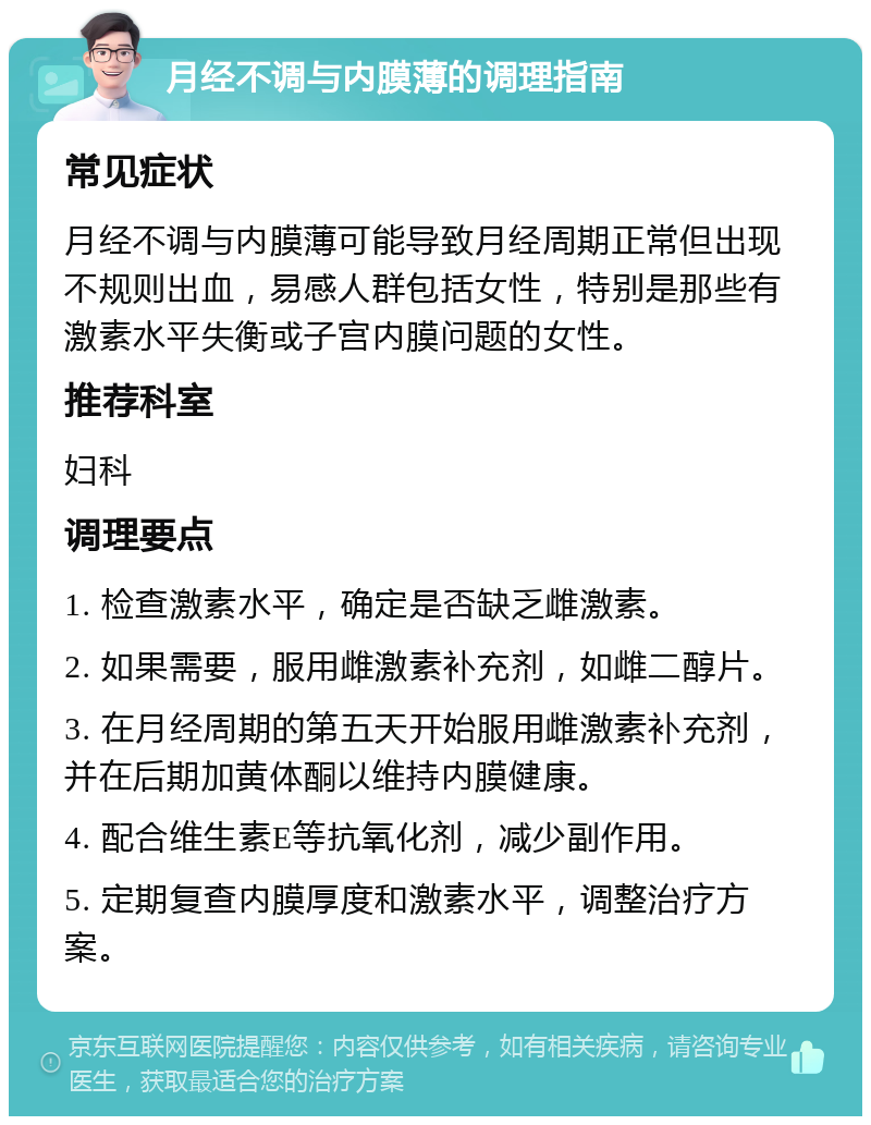 月经不调与内膜薄的调理指南 常见症状 月经不调与内膜薄可能导致月经周期正常但出现不规则出血，易感人群包括女性，特别是那些有激素水平失衡或子宫内膜问题的女性。 推荐科室 妇科 调理要点 1. 检查激素水平，确定是否缺乏雌激素。 2. 如果需要，服用雌激素补充剂，如雌二醇片。 3. 在月经周期的第五天开始服用雌激素补充剂，并在后期加黄体酮以维持内膜健康。 4. 配合维生素E等抗氧化剂，减少副作用。 5. 定期复查内膜厚度和激素水平，调整治疗方案。