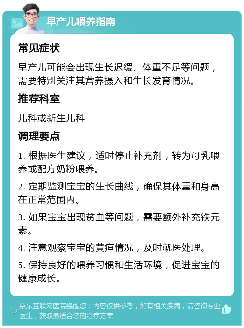 早产儿喂养指南 常见症状 早产儿可能会出现生长迟缓、体重不足等问题，需要特别关注其营养摄入和生长发育情况。 推荐科室 儿科或新生儿科 调理要点 1. 根据医生建议，适时停止补充剂，转为母乳喂养或配方奶粉喂养。 2. 定期监测宝宝的生长曲线，确保其体重和身高在正常范围内。 3. 如果宝宝出现贫血等问题，需要额外补充铁元素。 4. 注意观察宝宝的黄疸情况，及时就医处理。 5. 保持良好的喂养习惯和生活环境，促进宝宝的健康成长。