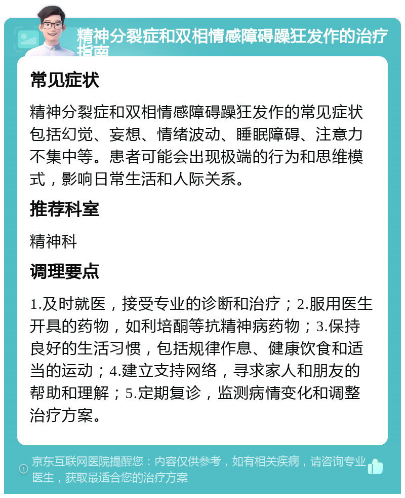 精神分裂症和双相情感障碍躁狂发作的治疗指南 常见症状 精神分裂症和双相情感障碍躁狂发作的常见症状包括幻觉、妄想、情绪波动、睡眠障碍、注意力不集中等。患者可能会出现极端的行为和思维模式，影响日常生活和人际关系。 推荐科室 精神科 调理要点 1.及时就医，接受专业的诊断和治疗；2.服用医生开具的药物，如利培酮等抗精神病药物；3.保持良好的生活习惯，包括规律作息、健康饮食和适当的运动；4.建立支持网络，寻求家人和朋友的帮助和理解；5.定期复诊，监测病情变化和调整治疗方案。