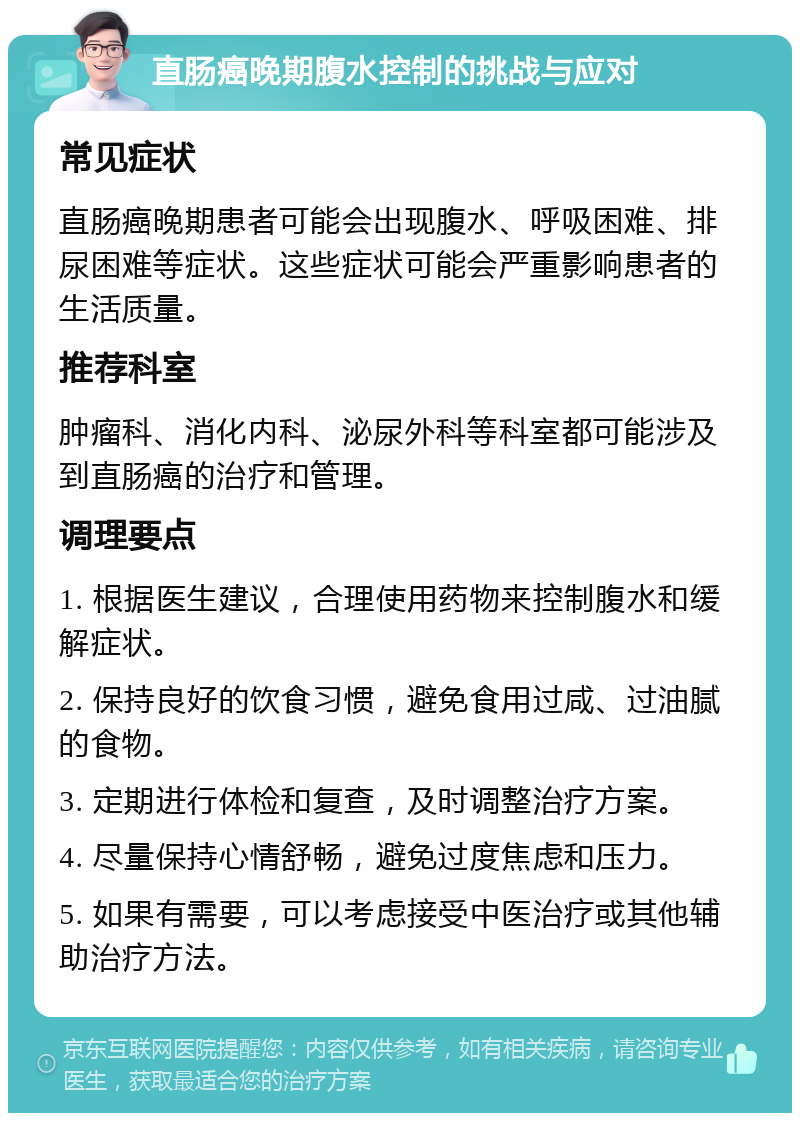 直肠癌晚期腹水控制的挑战与应对 常见症状 直肠癌晚期患者可能会出现腹水、呼吸困难、排尿困难等症状。这些症状可能会严重影响患者的生活质量。 推荐科室 肿瘤科、消化内科、泌尿外科等科室都可能涉及到直肠癌的治疗和管理。 调理要点 1. 根据医生建议，合理使用药物来控制腹水和缓解症状。 2. 保持良好的饮食习惯，避免食用过咸、过油腻的食物。 3. 定期进行体检和复查，及时调整治疗方案。 4. 尽量保持心情舒畅，避免过度焦虑和压力。 5. 如果有需要，可以考虑接受中医治疗或其他辅助治疗方法。