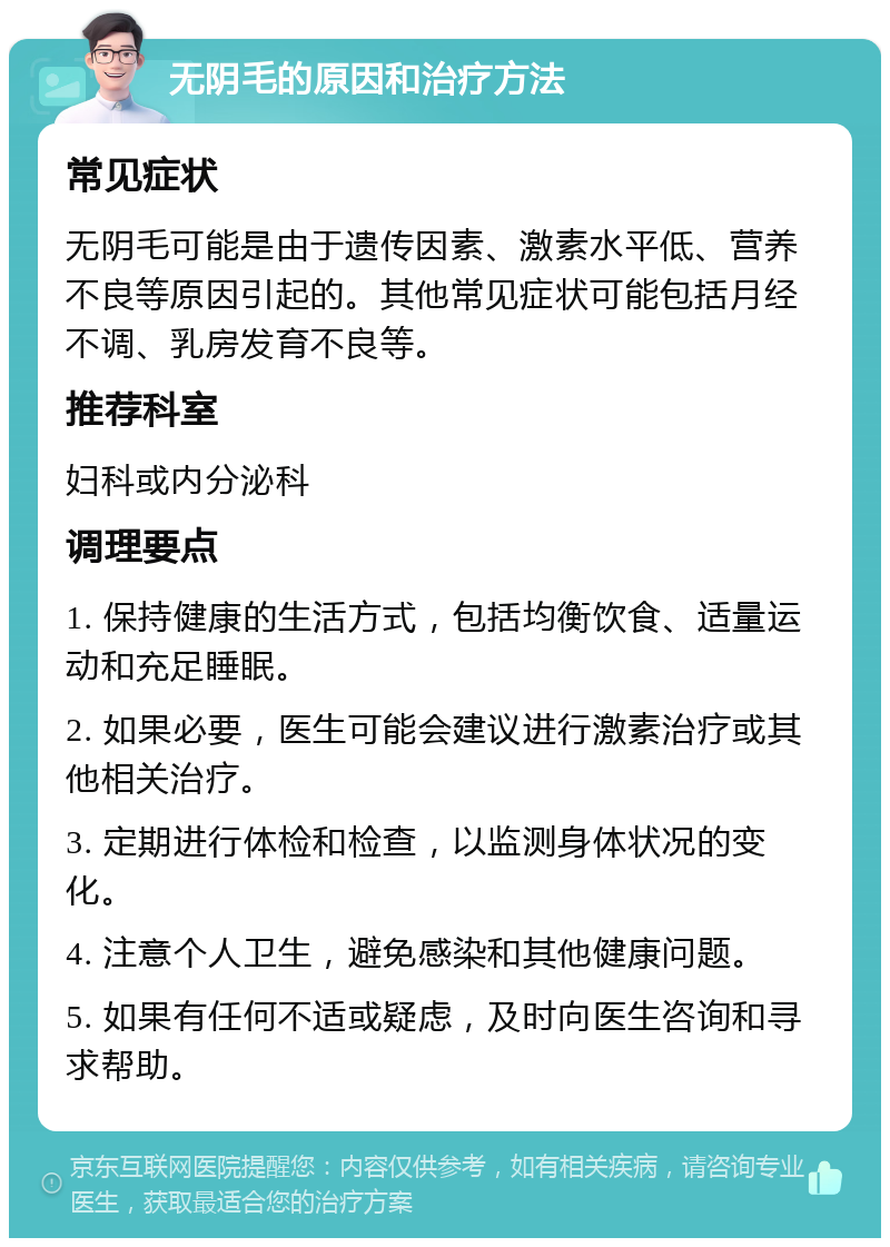 无阴毛的原因和治疗方法 常见症状 无阴毛可能是由于遗传因素、激素水平低、营养不良等原因引起的。其他常见症状可能包括月经不调、乳房发育不良等。 推荐科室 妇科或内分泌科 调理要点 1. 保持健康的生活方式，包括均衡饮食、适量运动和充足睡眠。 2. 如果必要，医生可能会建议进行激素治疗或其他相关治疗。 3. 定期进行体检和检查，以监测身体状况的变化。 4. 注意个人卫生，避免感染和其他健康问题。 5. 如果有任何不适或疑虑，及时向医生咨询和寻求帮助。