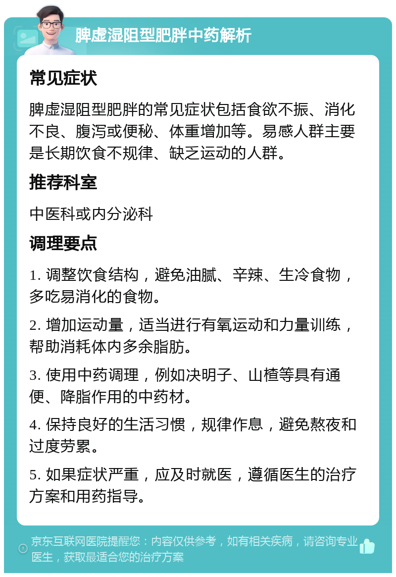 脾虚湿阻型肥胖中药解析 常见症状 脾虚湿阻型肥胖的常见症状包括食欲不振、消化不良、腹泻或便秘、体重增加等。易感人群主要是长期饮食不规律、缺乏运动的人群。 推荐科室 中医科或内分泌科 调理要点 1. 调整饮食结构，避免油腻、辛辣、生冷食物，多吃易消化的食物。 2. 增加运动量，适当进行有氧运动和力量训练，帮助消耗体内多余脂肪。 3. 使用中药调理，例如决明子、山楂等具有通便、降脂作用的中药材。 4. 保持良好的生活习惯，规律作息，避免熬夜和过度劳累。 5. 如果症状严重，应及时就医，遵循医生的治疗方案和用药指导。