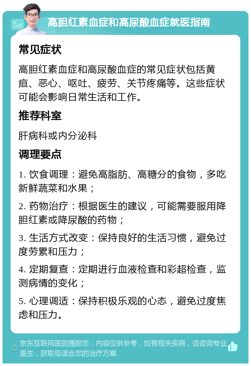 高胆红素血症和高尿酸血症就医指南 常见症状 高胆红素血症和高尿酸血症的常见症状包括黄疸、恶心、呕吐、疲劳、关节疼痛等。这些症状可能会影响日常生活和工作。 推荐科室 肝病科或内分泌科 调理要点 1. 饮食调理：避免高脂肪、高糖分的食物，多吃新鲜蔬菜和水果； 2. 药物治疗：根据医生的建议，可能需要服用降胆红素或降尿酸的药物； 3. 生活方式改变：保持良好的生活习惯，避免过度劳累和压力； 4. 定期复查：定期进行血液检查和彩超检查，监测病情的变化； 5. 心理调适：保持积极乐观的心态，避免过度焦虑和压力。