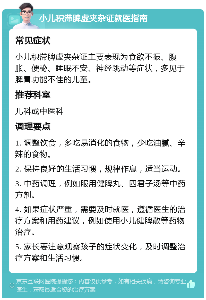 小儿积滞脾虚夹杂证就医指南 常见症状 小儿积滞脾虚夹杂证主要表现为食欲不振、腹胀、便秘、睡眠不安、神经跳动等症状，多见于脾胃功能不佳的儿童。 推荐科室 儿科或中医科 调理要点 1. 调整饮食，多吃易消化的食物，少吃油腻、辛辣的食物。 2. 保持良好的生活习惯，规律作息，适当运动。 3. 中药调理，例如服用健脾丸、四君子汤等中药方剂。 4. 如果症状严重，需要及时就医，遵循医生的治疗方案和用药建议，例如使用小儿健脾散等药物治疗。 5. 家长要注意观察孩子的症状变化，及时调整治疗方案和生活习惯。