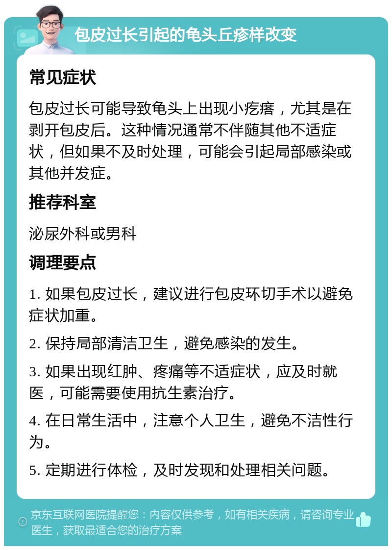 包皮过长引起的龟头丘疹样改变 常见症状 包皮过长可能导致龟头上出现小疙瘩，尤其是在剥开包皮后。这种情况通常不伴随其他不适症状，但如果不及时处理，可能会引起局部感染或其他并发症。 推荐科室 泌尿外科或男科 调理要点 1. 如果包皮过长，建议进行包皮环切手术以避免症状加重。 2. 保持局部清洁卫生，避免感染的发生。 3. 如果出现红肿、疼痛等不适症状，应及时就医，可能需要使用抗生素治疗。 4. 在日常生活中，注意个人卫生，避免不洁性行为。 5. 定期进行体检，及时发现和处理相关问题。