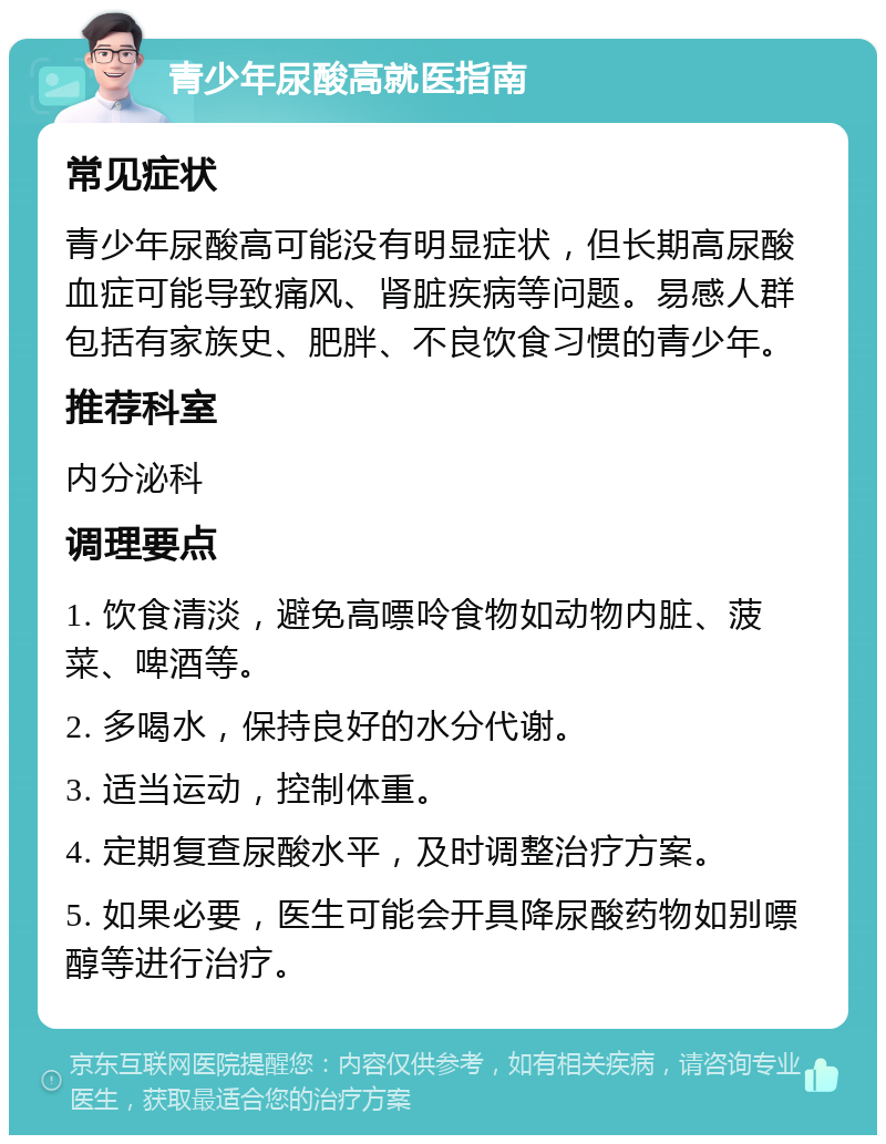 青少年尿酸高就医指南 常见症状 青少年尿酸高可能没有明显症状，但长期高尿酸血症可能导致痛风、肾脏疾病等问题。易感人群包括有家族史、肥胖、不良饮食习惯的青少年。 推荐科室 内分泌科 调理要点 1. 饮食清淡，避免高嘌呤食物如动物内脏、菠菜、啤酒等。 2. 多喝水，保持良好的水分代谢。 3. 适当运动，控制体重。 4. 定期复查尿酸水平，及时调整治疗方案。 5. 如果必要，医生可能会开具降尿酸药物如别嘌醇等进行治疗。