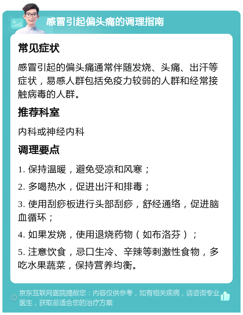 感冒引起偏头痛的调理指南 常见症状 感冒引起的偏头痛通常伴随发烧、头痛、出汗等症状，易感人群包括免疫力较弱的人群和经常接触病毒的人群。 推荐科室 内科或神经内科 调理要点 1. 保持温暖，避免受凉和风寒； 2. 多喝热水，促进出汗和排毒； 3. 使用刮痧板进行头部刮痧，舒经通络，促进脑血循环； 4. 如果发烧，使用退烧药物（如布洛芬）； 5. 注意饮食，忌口生冷、辛辣等刺激性食物，多吃水果蔬菜，保持营养均衡。