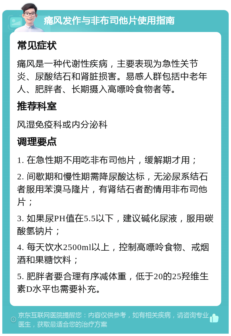 痛风发作与非布司他片使用指南 常见症状 痛风是一种代谢性疾病，主要表现为急性关节炎、尿酸结石和肾脏损害。易感人群包括中老年人、肥胖者、长期摄入高嘌呤食物者等。 推荐科室 风湿免疫科或内分泌科 调理要点 1. 在急性期不用吃非布司他片，缓解期才用； 2. 间歇期和慢性期需降尿酸达标，无泌尿系结石者服用苯溴马隆片，有肾结石者酌情用非布司他片； 3. 如果尿PH值在5.5以下，建议碱化尿液，服用碳酸氢钠片； 4. 每天饮水2500ml以上，控制高嘌呤食物、戒烟酒和果糖饮料； 5. 肥胖者要合理有序减体重，低于20的25羟维生素D水平也需要补充。