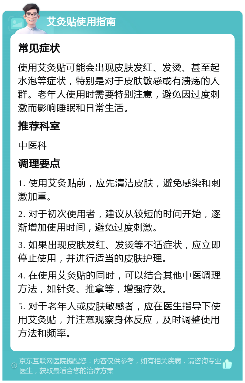 艾灸贴使用指南 常见症状 使用艾灸贴可能会出现皮肤发红、发烫、甚至起水泡等症状，特别是对于皮肤敏感或有溃疡的人群。老年人使用时需要特别注意，避免因过度刺激而影响睡眠和日常生活。 推荐科室 中医科 调理要点 1. 使用艾灸贴前，应先清洁皮肤，避免感染和刺激加重。 2. 对于初次使用者，建议从较短的时间开始，逐渐增加使用时间，避免过度刺激。 3. 如果出现皮肤发红、发烫等不适症状，应立即停止使用，并进行适当的皮肤护理。 4. 在使用艾灸贴的同时，可以结合其他中医调理方法，如针灸、推拿等，增强疗效。 5. 对于老年人或皮肤敏感者，应在医生指导下使用艾灸贴，并注意观察身体反应，及时调整使用方法和频率。