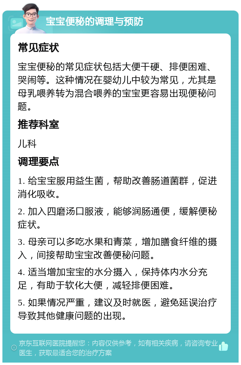 宝宝便秘的调理与预防 常见症状 宝宝便秘的常见症状包括大便干硬、排便困难、哭闹等。这种情况在婴幼儿中较为常见，尤其是母乳喂养转为混合喂养的宝宝更容易出现便秘问题。 推荐科室 儿科 调理要点 1. 给宝宝服用益生菌，帮助改善肠道菌群，促进消化吸收。 2. 加入四磨汤口服液，能够润肠通便，缓解便秘症状。 3. 母亲可以多吃水果和青菜，增加膳食纤维的摄入，间接帮助宝宝改善便秘问题。 4. 适当增加宝宝的水分摄入，保持体内水分充足，有助于软化大便，减轻排便困难。 5. 如果情况严重，建议及时就医，避免延误治疗导致其他健康问题的出现。