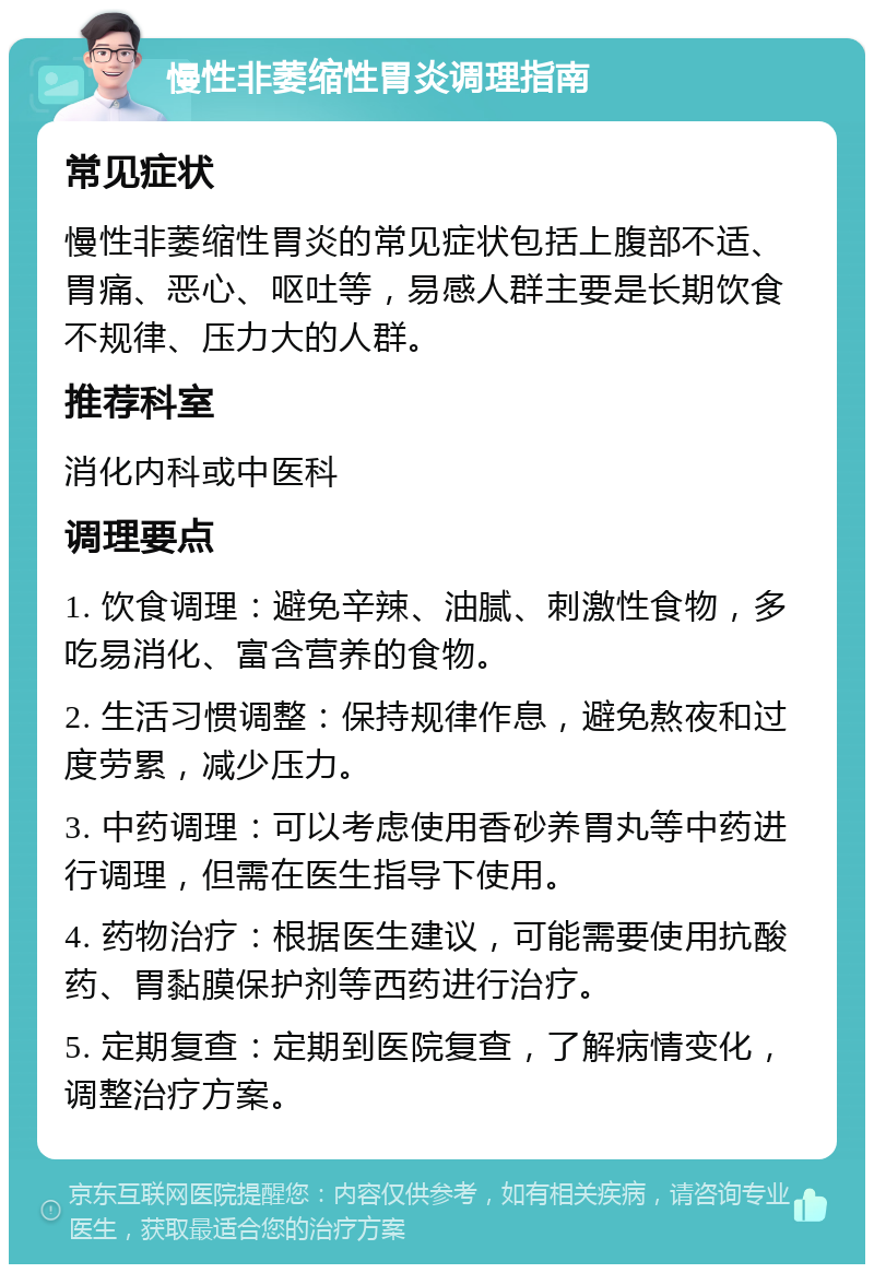 慢性非萎缩性胃炎调理指南 常见症状 慢性非萎缩性胃炎的常见症状包括上腹部不适、胃痛、恶心、呕吐等，易感人群主要是长期饮食不规律、压力大的人群。 推荐科室 消化内科或中医科 调理要点 1. 饮食调理：避免辛辣、油腻、刺激性食物，多吃易消化、富含营养的食物。 2. 生活习惯调整：保持规律作息，避免熬夜和过度劳累，减少压力。 3. 中药调理：可以考虑使用香砂养胃丸等中药进行调理，但需在医生指导下使用。 4. 药物治疗：根据医生建议，可能需要使用抗酸药、胃黏膜保护剂等西药进行治疗。 5. 定期复查：定期到医院复查，了解病情变化，调整治疗方案。