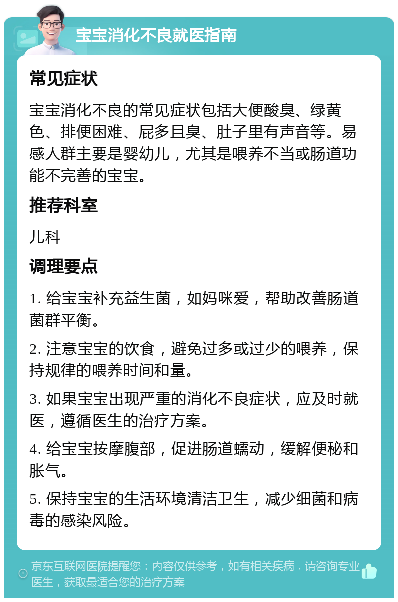 宝宝消化不良就医指南 常见症状 宝宝消化不良的常见症状包括大便酸臭、绿黄色、排便困难、屁多且臭、肚子里有声音等。易感人群主要是婴幼儿，尤其是喂养不当或肠道功能不完善的宝宝。 推荐科室 儿科 调理要点 1. 给宝宝补充益生菌，如妈咪爱，帮助改善肠道菌群平衡。 2. 注意宝宝的饮食，避免过多或过少的喂养，保持规律的喂养时间和量。 3. 如果宝宝出现严重的消化不良症状，应及时就医，遵循医生的治疗方案。 4. 给宝宝按摩腹部，促进肠道蠕动，缓解便秘和胀气。 5. 保持宝宝的生活环境清洁卫生，减少细菌和病毒的感染风险。