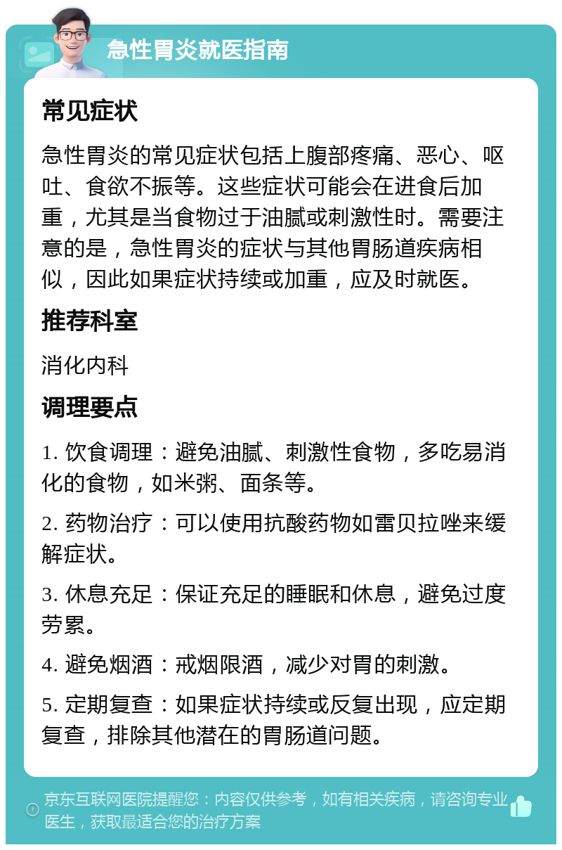 急性胃炎就医指南 常见症状 急性胃炎的常见症状包括上腹部疼痛、恶心、呕吐、食欲不振等。这些症状可能会在进食后加重，尤其是当食物过于油腻或刺激性时。需要注意的是，急性胃炎的症状与其他胃肠道疾病相似，因此如果症状持续或加重，应及时就医。 推荐科室 消化内科 调理要点 1. 饮食调理：避免油腻、刺激性食物，多吃易消化的食物，如米粥、面条等。 2. 药物治疗：可以使用抗酸药物如雷贝拉唑来缓解症状。 3. 休息充足：保证充足的睡眠和休息，避免过度劳累。 4. 避免烟酒：戒烟限酒，减少对胃的刺激。 5. 定期复查：如果症状持续或反复出现，应定期复查，排除其他潜在的胃肠道问题。