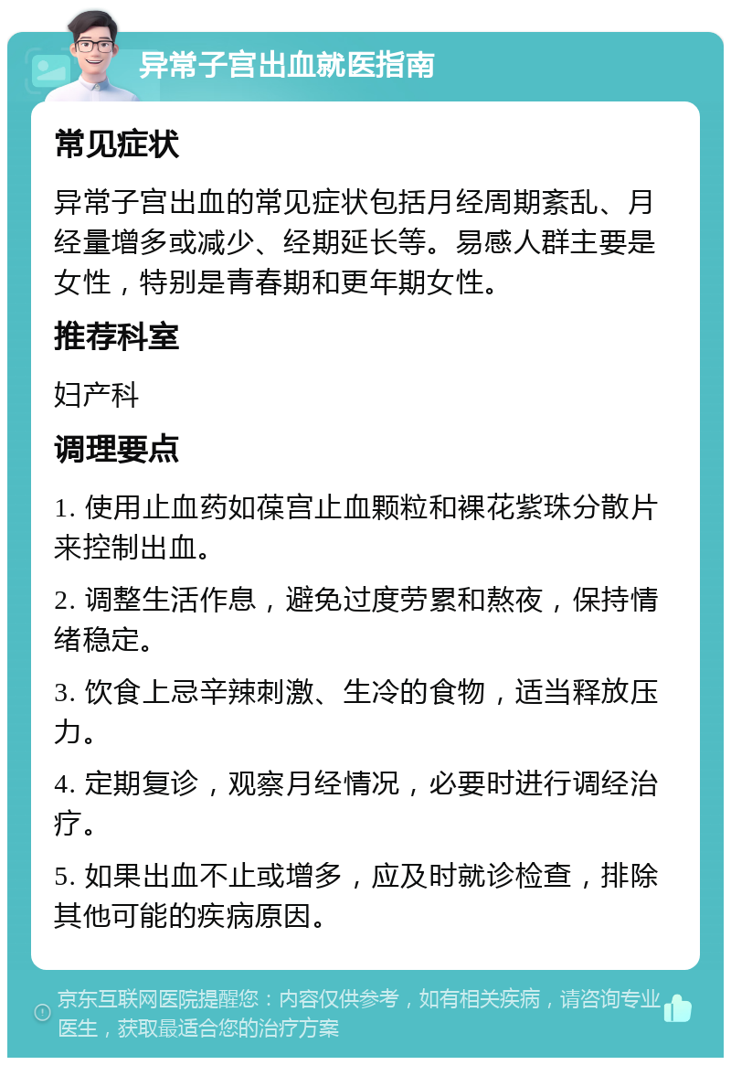 异常子宫出血就医指南 常见症状 异常子宫出血的常见症状包括月经周期紊乱、月经量增多或减少、经期延长等。易感人群主要是女性，特别是青春期和更年期女性。 推荐科室 妇产科 调理要点 1. 使用止血药如葆宫止血颗粒和裸花紫珠分散片来控制出血。 2. 调整生活作息，避免过度劳累和熬夜，保持情绪稳定。 3. 饮食上忌辛辣刺激、生冷的食物，适当释放压力。 4. 定期复诊，观察月经情况，必要时进行调经治疗。 5. 如果出血不止或增多，应及时就诊检查，排除其他可能的疾病原因。