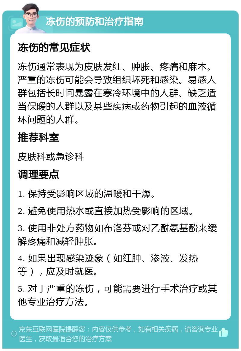 冻伤的预防和治疗指南 冻伤的常见症状 冻伤通常表现为皮肤发红、肿胀、疼痛和麻木。严重的冻伤可能会导致组织坏死和感染。易感人群包括长时间暴露在寒冷环境中的人群、缺乏适当保暖的人群以及某些疾病或药物引起的血液循环问题的人群。 推荐科室 皮肤科或急诊科 调理要点 1. 保持受影响区域的温暖和干燥。 2. 避免使用热水或直接加热受影响的区域。 3. 使用非处方药物如布洛芬或对乙酰氨基酚来缓解疼痛和减轻肿胀。 4. 如果出现感染迹象（如红肿、渗液、发热等），应及时就医。 5. 对于严重的冻伤，可能需要进行手术治疗或其他专业治疗方法。