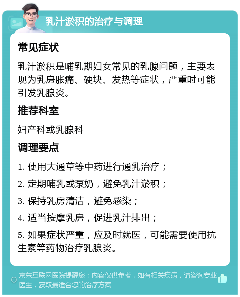 乳汁淤积的治疗与调理 常见症状 乳汁淤积是哺乳期妇女常见的乳腺问题，主要表现为乳房胀痛、硬块、发热等症状，严重时可能引发乳腺炎。 推荐科室 妇产科或乳腺科 调理要点 1. 使用大通草等中药进行通乳治疗； 2. 定期哺乳或泵奶，避免乳汁淤积； 3. 保持乳房清洁，避免感染； 4. 适当按摩乳房，促进乳汁排出； 5. 如果症状严重，应及时就医，可能需要使用抗生素等药物治疗乳腺炎。