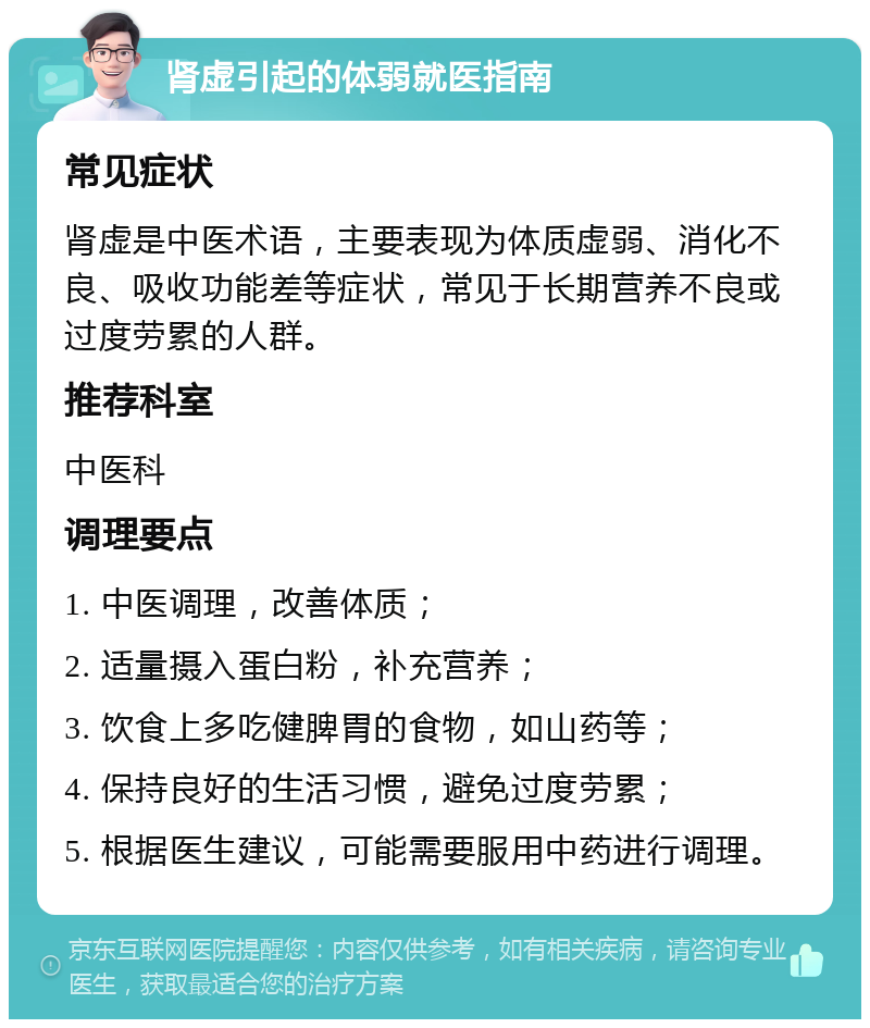 肾虚引起的体弱就医指南 常见症状 肾虚是中医术语，主要表现为体质虚弱、消化不良、吸收功能差等症状，常见于长期营养不良或过度劳累的人群。 推荐科室 中医科 调理要点 1. 中医调理，改善体质； 2. 适量摄入蛋白粉，补充营养； 3. 饮食上多吃健脾胃的食物，如山药等； 4. 保持良好的生活习惯，避免过度劳累； 5. 根据医生建议，可能需要服用中药进行调理。