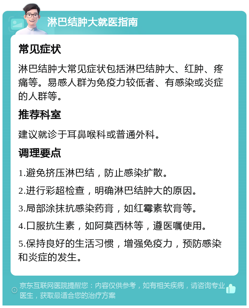 淋巴结肿大就医指南 常见症状 淋巴结肿大常见症状包括淋巴结肿大、红肿、疼痛等。易感人群为免疫力较低者、有感染或炎症的人群等。 推荐科室 建议就诊于耳鼻喉科或普通外科。 调理要点 1.避免挤压淋巴结，防止感染扩散。 2.进行彩超检查，明确淋巴结肿大的原因。 3.局部涂抹抗感染药膏，如红霉素软膏等。 4.口服抗生素，如阿莫西林等，遵医嘱使用。 5.保持良好的生活习惯，增强免疫力，预防感染和炎症的发生。