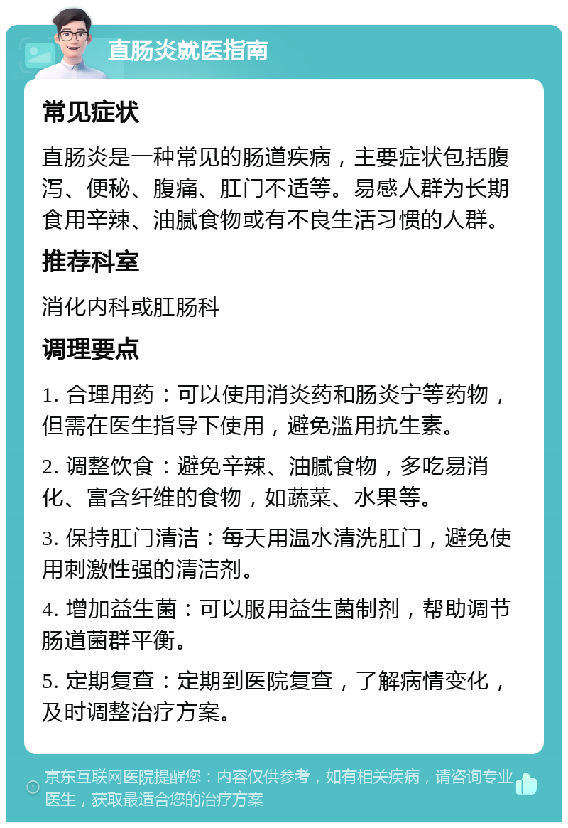 直肠炎就医指南 常见症状 直肠炎是一种常见的肠道疾病，主要症状包括腹泻、便秘、腹痛、肛门不适等。易感人群为长期食用辛辣、油腻食物或有不良生活习惯的人群。 推荐科室 消化内科或肛肠科 调理要点 1. 合理用药：可以使用消炎药和肠炎宁等药物，但需在医生指导下使用，避免滥用抗生素。 2. 调整饮食：避免辛辣、油腻食物，多吃易消化、富含纤维的食物，如蔬菜、水果等。 3. 保持肛门清洁：每天用温水清洗肛门，避免使用刺激性强的清洁剂。 4. 增加益生菌：可以服用益生菌制剂，帮助调节肠道菌群平衡。 5. 定期复查：定期到医院复查，了解病情变化，及时调整治疗方案。