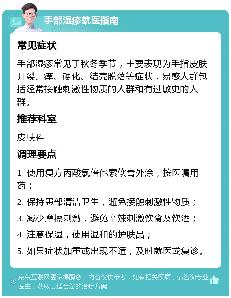 手部湿疹就医指南 常见症状 手部湿疹常见于秋冬季节，主要表现为手指皮肤开裂、痒、硬化、结壳脱落等症状，易感人群包括经常接触刺激性物质的人群和有过敏史的人群。 推荐科室 皮肤科 调理要点 1. 使用复方丙酸氯倍他索软膏外涂，按医嘱用药； 2. 保持患部清洁卫生，避免接触刺激性物质； 3. 减少摩擦刺激，避免辛辣刺激饮食及饮酒； 4. 注意保湿，使用温和的护肤品； 5. 如果症状加重或出现不适，及时就医或复诊。