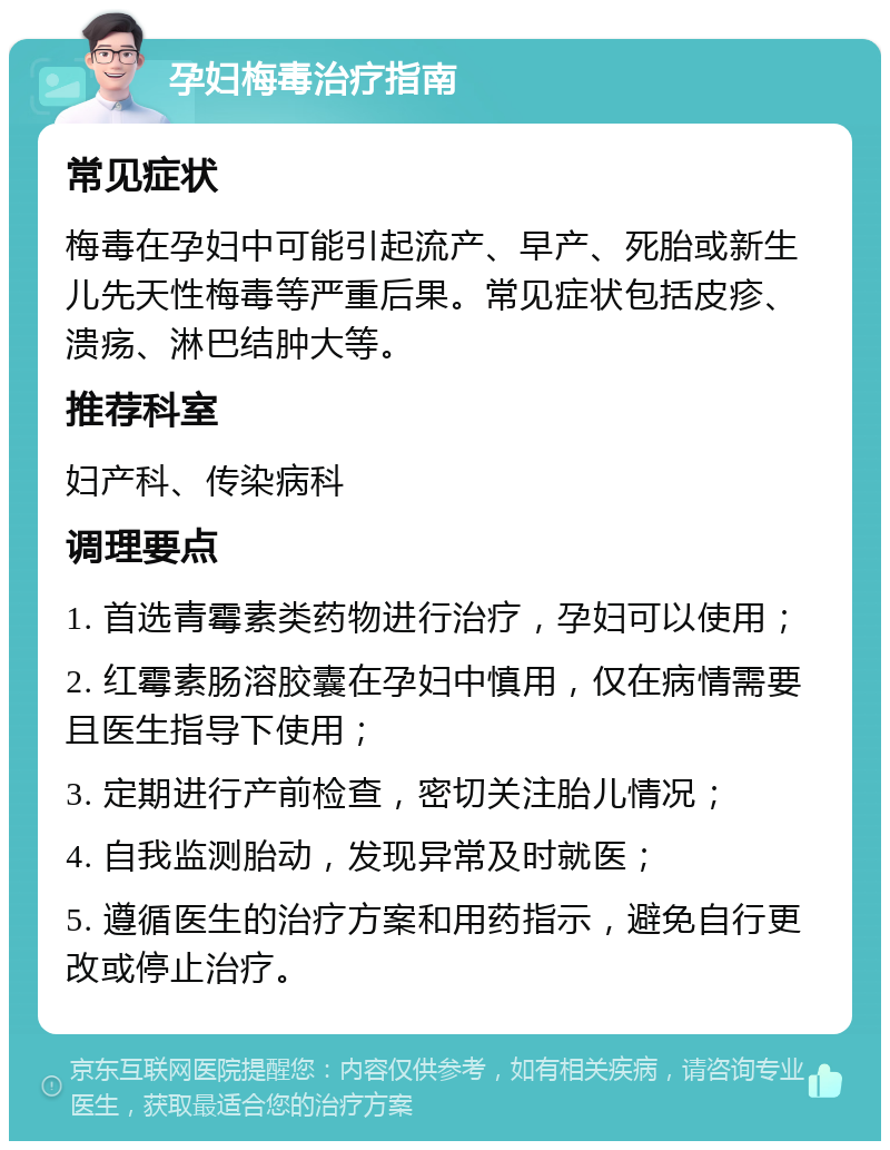 孕妇梅毒治疗指南 常见症状 梅毒在孕妇中可能引起流产、早产、死胎或新生儿先天性梅毒等严重后果。常见症状包括皮疹、溃疡、淋巴结肿大等。 推荐科室 妇产科、传染病科 调理要点 1. 首选青霉素类药物进行治疗，孕妇可以使用； 2. 红霉素肠溶胶囊在孕妇中慎用，仅在病情需要且医生指导下使用； 3. 定期进行产前检查，密切关注胎儿情况； 4. 自我监测胎动，发现异常及时就医； 5. 遵循医生的治疗方案和用药指示，避免自行更改或停止治疗。