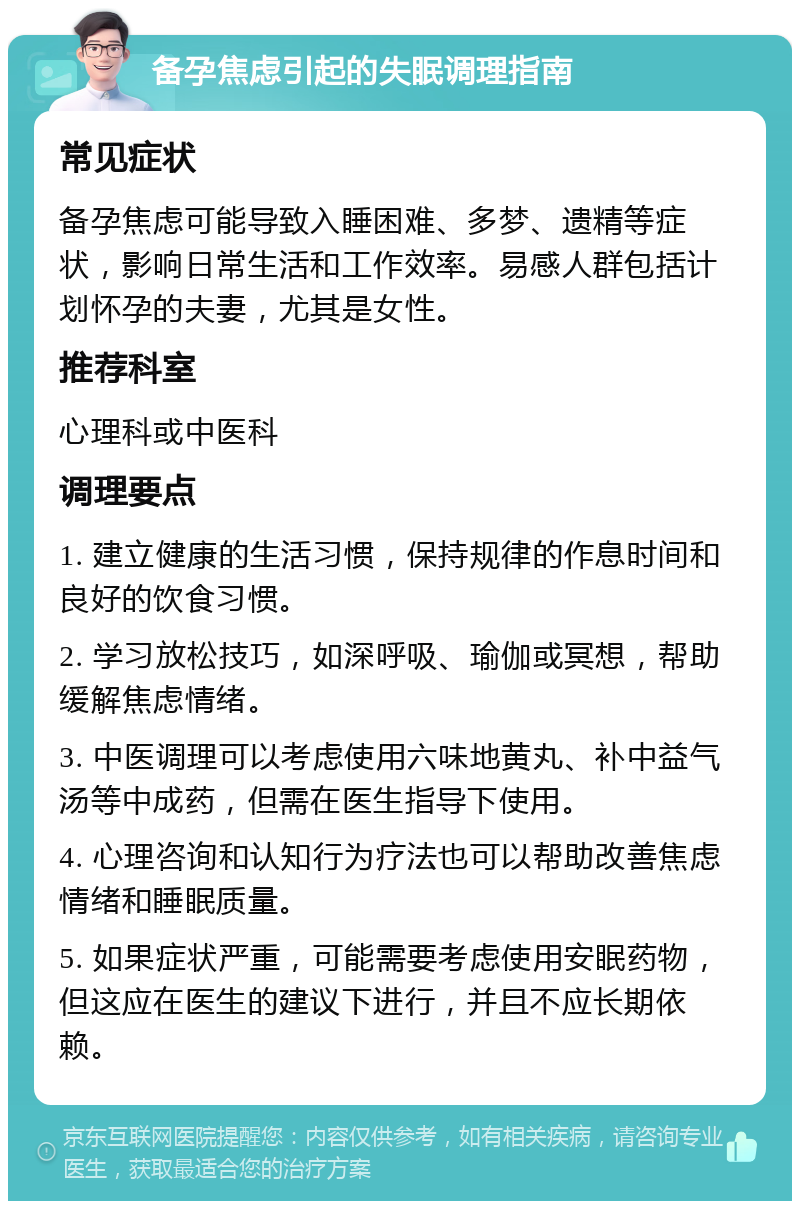 备孕焦虑引起的失眠调理指南 常见症状 备孕焦虑可能导致入睡困难、多梦、遗精等症状，影响日常生活和工作效率。易感人群包括计划怀孕的夫妻，尤其是女性。 推荐科室 心理科或中医科 调理要点 1. 建立健康的生活习惯，保持规律的作息时间和良好的饮食习惯。 2. 学习放松技巧，如深呼吸、瑜伽或冥想，帮助缓解焦虑情绪。 3. 中医调理可以考虑使用六味地黄丸、补中益气汤等中成药，但需在医生指导下使用。 4. 心理咨询和认知行为疗法也可以帮助改善焦虑情绪和睡眠质量。 5. 如果症状严重，可能需要考虑使用安眠药物，但这应在医生的建议下进行，并且不应长期依赖。