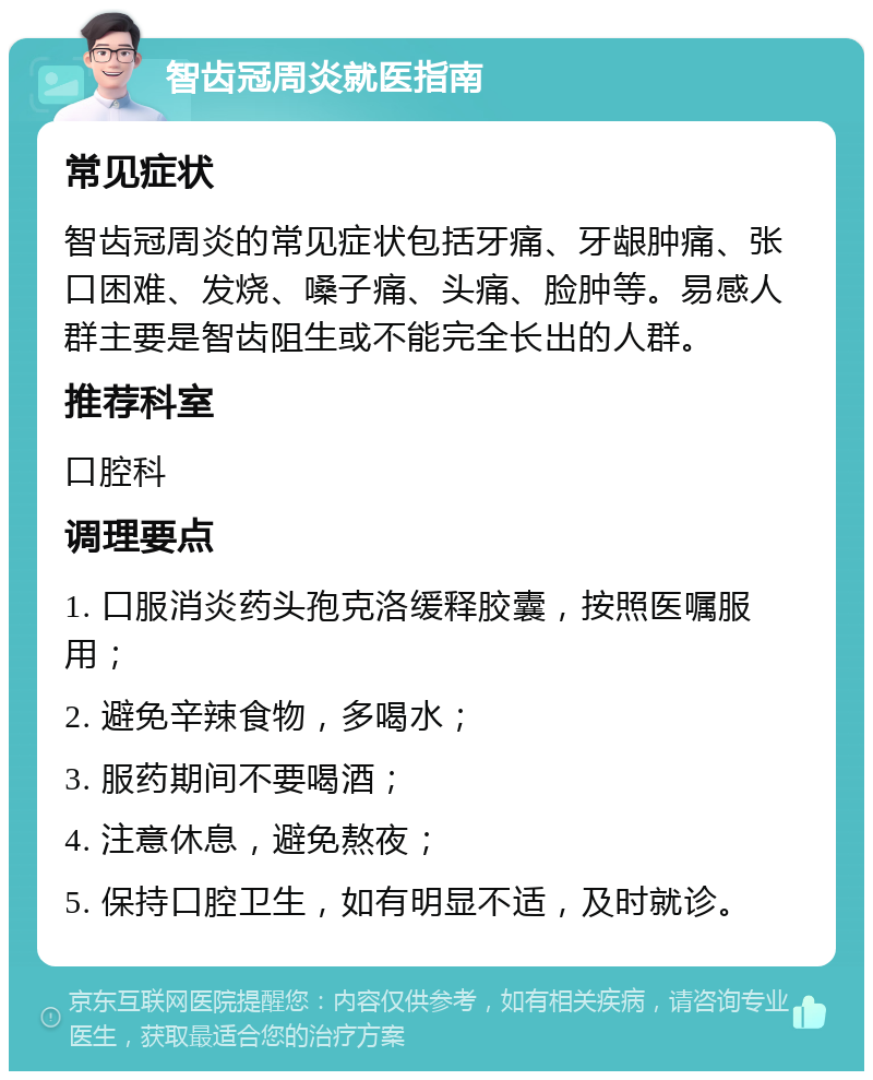 智齿冠周炎就医指南 常见症状 智齿冠周炎的常见症状包括牙痛、牙龈肿痛、张口困难、发烧、嗓子痛、头痛、脸肿等。易感人群主要是智齿阻生或不能完全长出的人群。 推荐科室 口腔科 调理要点 1. 口服消炎药头孢克洛缓释胶囊，按照医嘱服用； 2. 避免辛辣食物，多喝水； 3. 服药期间不要喝酒； 4. 注意休息，避免熬夜； 5. 保持口腔卫生，如有明显不适，及时就诊。