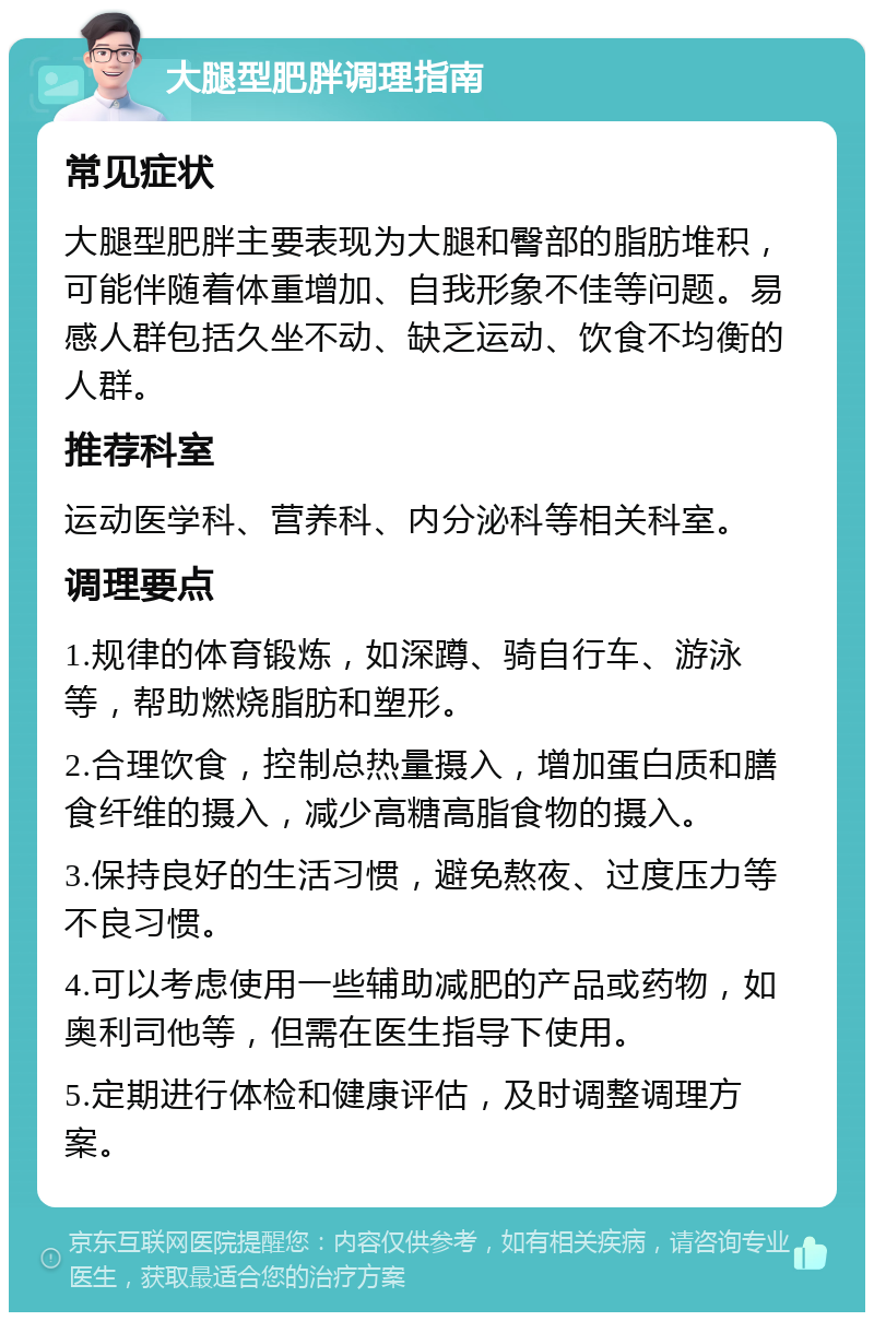 大腿型肥胖调理指南 常见症状 大腿型肥胖主要表现为大腿和臀部的脂肪堆积，可能伴随着体重增加、自我形象不佳等问题。易感人群包括久坐不动、缺乏运动、饮食不均衡的人群。 推荐科室 运动医学科、营养科、内分泌科等相关科室。 调理要点 1.规律的体育锻炼，如深蹲、骑自行车、游泳等，帮助燃烧脂肪和塑形。 2.合理饮食，控制总热量摄入，增加蛋白质和膳食纤维的摄入，减少高糖高脂食物的摄入。 3.保持良好的生活习惯，避免熬夜、过度压力等不良习惯。 4.可以考虑使用一些辅助减肥的产品或药物，如奥利司他等，但需在医生指导下使用。 5.定期进行体检和健康评估，及时调整调理方案。