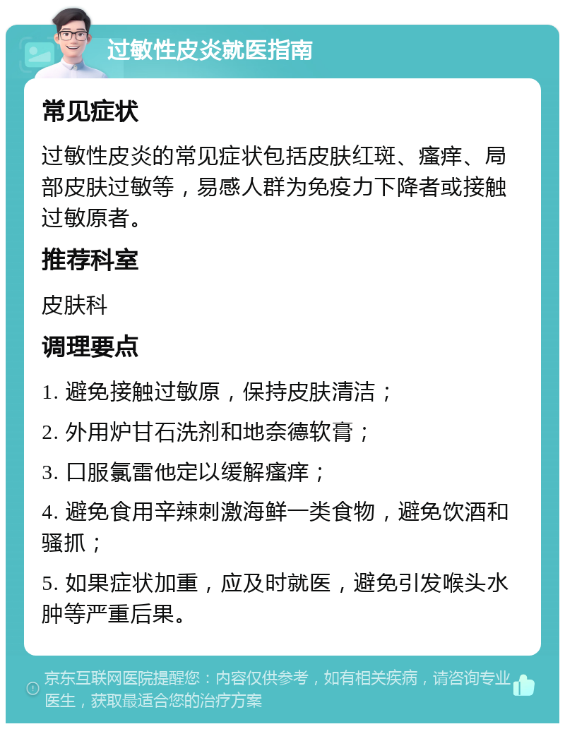 过敏性皮炎就医指南 常见症状 过敏性皮炎的常见症状包括皮肤红斑、瘙痒、局部皮肤过敏等，易感人群为免疫力下降者或接触过敏原者。 推荐科室 皮肤科 调理要点 1. 避免接触过敏原，保持皮肤清洁； 2. 外用炉甘石洗剂和地奈德软膏； 3. 口服氯雷他定以缓解瘙痒； 4. 避免食用辛辣刺激海鲜一类食物，避免饮酒和骚抓； 5. 如果症状加重，应及时就医，避免引发喉头水肿等严重后果。