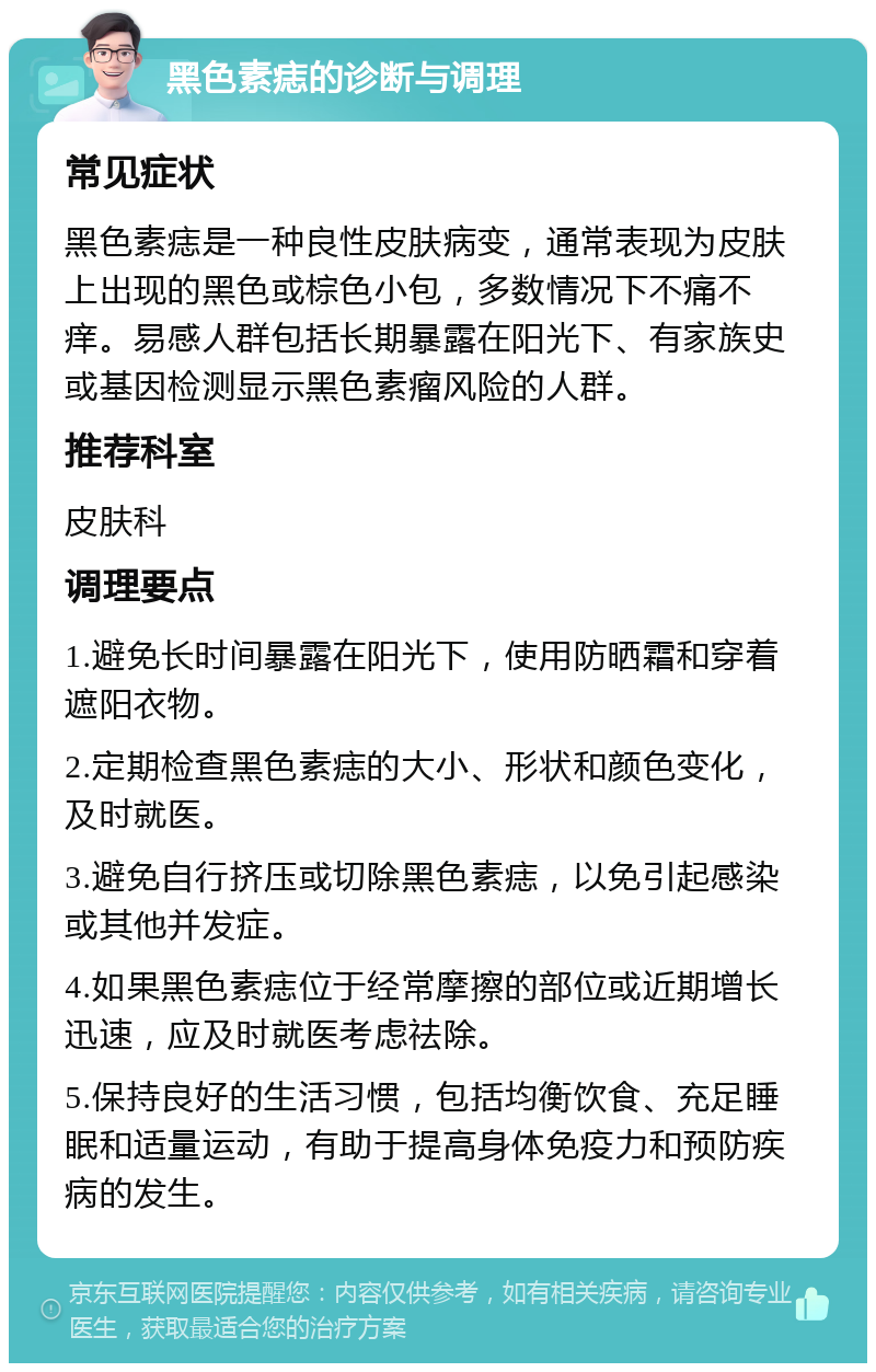 黑色素痣的诊断与调理 常见症状 黑色素痣是一种良性皮肤病变，通常表现为皮肤上出现的黑色或棕色小包，多数情况下不痛不痒。易感人群包括长期暴露在阳光下、有家族史或基因检测显示黑色素瘤风险的人群。 推荐科室 皮肤科 调理要点 1.避免长时间暴露在阳光下，使用防晒霜和穿着遮阳衣物。 2.定期检查黑色素痣的大小、形状和颜色变化，及时就医。 3.避免自行挤压或切除黑色素痣，以免引起感染或其他并发症。 4.如果黑色素痣位于经常摩擦的部位或近期增长迅速，应及时就医考虑祛除。 5.保持良好的生活习惯，包括均衡饮食、充足睡眠和适量运动，有助于提高身体免疫力和预防疾病的发生。