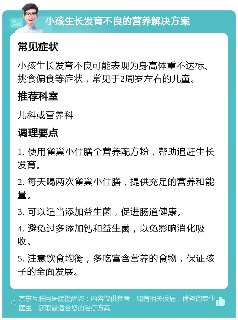 小孩生长发育不良的营养解决方案 常见症状 小孩生长发育不良可能表现为身高体重不达标、挑食偏食等症状，常见于2周岁左右的儿童。 推荐科室 儿科或营养科 调理要点 1. 使用雀巢小佳膳全营养配方粉，帮助追赶生长发育。 2. 每天喝两次雀巢小佳膳，提供充足的营养和能量。 3. 可以适当添加益生菌，促进肠道健康。 4. 避免过多添加钙和益生菌，以免影响消化吸收。 5. 注意饮食均衡，多吃富含营养的食物，保证孩子的全面发展。